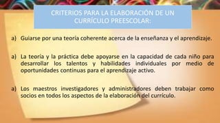 CRITERIOS PARA LA ELABORACIÓN DE UN
CURRÍCULO PREESCOLAR:
a) Guiarse por una teoría coherente acerca de la enseñanza y el aprendizaje.
a) La teoría y la práctica debe apoyarse en la capacidad de cada niño para
desarrollar los talentos y habilidades individuales por medio de
oportunidades continuas para el aprendizaje activo.
a) Los maestros investigadores y administradores deben trabajar como
socios en todos los aspectos de la elaboración del currículo.
 
