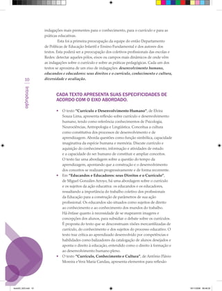 indagações mais prementes para o conhecimento, para o currículo e para as
                      práticas educativas.
                               Esta foi a primeira preocupação da equipe do então Departamento
                      de Políticas de Educação Infantil e Ensino Fundamental e dos autores dos
                      textos. Esta poderá ser a preocupação dos coletivos profissionais das escolas e
                      Redes: detectar aqueles pólos, eixos ou campos mais dinâmicos de onde vêm
                      as indagações sobre o currículo e sobre as práticas pedagógicas. Cada um dos
                      textos se aproxima de um eixo de indagações: desenvolvimento humano,
                      educandos e educadores: seus direitos e o currículo, conhecimento e cultura,
          10          diversidade e avaliação.
         Introdução




                             CADA TEXTO ApRESENTA SUAS ESpECIFICIDADES DE
                             ACORDO COM O EIXO ABORDADO.

                             •   O texto “Currículo e Desenvolvimento Humano”, de Elvira
                                 Souza Lima, apresenta reflexão sobre currículo e desenvolvimento
                                 humano, tendo como referência conhecimentos de Psicologia,
                                 Neurociências, Antropologia e Lingüística. Conceitua a cultura
                                 como constitutiva dos processos de desenvolvimento e de
                                 aprendizagem. Aborda questões como função simbólica, capacidade
                                 imaginativa da espécie humana e memória. Discute currículo e
                                 aquisição do conhecimento, informação e atividades de estudo
                                 e a capacidade do ser humano de constituir e ampliar conceitos.
                                 O texto faz uma abordagem sobre a questão do tempo da
                                 aprendizagem, apontando que a construção e o desenvolvimento
                                 dos conceitos se realizam progressivamente e de forma recorrente.
                             •   Em “Educandos e Educadores: seus Direitos e o Currículo”,
                                 de Miguel Gonzáles Arroyo, há uma abordagem sobre o currículo
                                 e os sujeitos da ação educativa: os educandos e os educadores,
                                 ressaltando a importância do trabalho coletivo dos profissionais
                                 da Educação para a construção de parâmetros de sua ação
                                 profissional. Os educandos são situados como sujeitos de direito
                                 ao conhecimento e ao conhecimento dos mundos do trabalho.
                                 Há ênfase quanto à necessidade de se mapearem imagens e
                                 concepções dos alunos, para subsidiar o debate sobre os currículos.
                                 É proposta do texto que se desconstruam visões mercantilizadas de
                                 currículo, do conhecimento e dos sujeitos do processo educativo. O
                                 texto traz crítica ao aprendizado desenvolvido por competências e
                                 habilidades como balizadores da catalogação de alunos desejados e
                                 aponta o direito à educação, entendido como o direito à formação e
                                 ao desenvolvimento humano pleno.
                             •   O texto “Currículo, Conhecimento e Cultura”, de Antônio Flávio
                                 Moreira e Vera Maria Candau, apresenta elementos para reflexão




texto03_520.indd 10                                                                                     19/11/2008 08:48:33
 