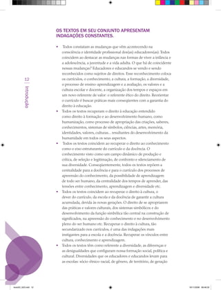 OS TEXTOS EM SEU CONJUNTO ApRESENTAM
                      INDAGAÇÕES CONSTANTES.

                      •    Todos constatam as mudanças que vêm acontecendo na
                          consciência e identidade profissional dos(as) educadores(as). Todos
                          coincidem ao destacar as mudanças nas formas de viver a infância e
                          a adolescência, a juventude e a vida adulta. O que há de coincidente
                          nessas mudanças? Educadores e educandos se vendo e sendo
                          reconhecidos como sujeitos de direitos. Esse reconhecimento coloca
          12              os currículos, o conhecimento, a cultura, a formação, a diversidade,
                          o processo de ensino-aprendizagem e a avaliação, os valores e a
         Introdução




                          cultura escolar e docente, a organização dos tempos e espaços em
                          um novo referente de valor: o referente ético do direito. Reorientar
                          o currículo é buscar práticas mais conseqüentes com a garantia do
                          direito à educação.
                      •   Todos os textos recuperam o direito à educação entendido
                          como direito à formação e ao desenvolvimento humano, como
                          humanização, como processo de apropriação das criações, saberes,
                          conhecimentos, sistemas de símbolos, ciências, artes, memória,
                          identidades, valores, culturas... resultantes do desenvolvimento da
                          humanidade em todos os seus aspectos.
                      •    Todos os textos coincidem ao recuperar o direito ao conhecimento
                          como o eixo estruturante do currículo e da docência. O
                          conhecimento visto como um campo dinâmico de produção e
                          crítica, de seleção e legitimação, de confronto e silenciamento de
                          sua diversidade. Conseqüentemente, todos os textos repõem a
                          centralidade para a docência e para o currículo dos processos de
                          apreensão do conhecimento, da possibilidade de aprendizagem
                          de todo ser humano, da centralidade dos tempos de aprender, das
                          tensões entre conhecimento, aprendizagem e diversidade etc.
                      •   Todos os textos coincidem ao recuperar o direito à cultura, o
                          dever do currículo, da escola e da docência de garantir a cultura
                          acumulada, devida às novas gerações. O direito de se apropriarem
                          das práticas e valores culturais, dos sistemas simbólicos e do
                          desenvolvimento da função simbólica tão central na construção de
                          significados, na apreensão do conhecimento e no desenvolvimento
                          pleno do ser humano etc. Recuperar o direito à cultura, tão
                          secundarizado nos currículos, é uma das indagações mais
                          instigantes para a escola e a docência. Recuperar os vínculos entre
                          cultura, conhecimento e aprendizagem.
                      •   Todos os textos têm como referente a diversidade, as diferenças e
                          as desigualdades que configuram nossa formação social, política e
                          cultural. Diversidades que os educadores e educandos levam para
                          as escolas: sócio-étnico-racial, de gênero, de território, de geração




texto03_520.indd 12                                                                               19/11/2008 08:48:33
 