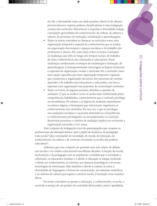 etc. Ver a diversidade como um dado positivo, liberá-la de olhares
                                  preconceituosos: superar práticas classificatórias é uma indagação
                                  nuclear dos currículos. Reconhecer e respeitar a diversidade indaga
                                  concepções generalistas de conhecimento, de cultura, de saberes e
                                  valores, de processos de formação, socialização e aprendizagens.
                              • Todos os textos coincidem ao destacar os currículos como uma
                                  organização temporal e espacial do conhecimento que se traduz
                                  na organização dos tempos e espaços escolares e do trabalho dos
                                  professores e alunos. Por outro lado, todos os textos constatam
                                  as mudanças que vêm ao longo dos tempos sociais, de trabalho,                 13
                                  de vida e sobrevivência dos educandos e educadores. Essas




                                                                                                               Indagações sobre currículo
                                  mudanças condicionam os tempos de socialização e formação, de
                                  aprendizagem. Conseqüentemente interrogam as lógicas temporais
                                  e espaciais de organização escolar e curricular. Ver o currículo como
                                  uma opção específica por uma organização temporal e espacial,
                                  que condiciona a organização da escola, dos processos de ensinar-
                                  aprender e do trabalho dos educadores e educandos, nos leva a
                                  repensar essa organização nas propostas de reorientação curricular.
                              • Todos os textos, de alguma maneira, abordam a questão da
                                  avaliação. O que se avalia e como se avalia está condicionado pelas
                                  competências, habilidades, conhecimentos que o currículo privilegia
                                  ou secundariza. Os valores e as lógicas de avaliação reproduzem
                                  os valores, lógicas e hierarquias que selecionam, organizam os
                                  conhecimentos nos currículos. Por sua vez, o que se privilegia
                                  nas avaliações escolares e nacionais determina as competências
                                  e conhecimentos privilegiados ou secundarizados no currículo.
                                  Reorientar processos e critérios de avaliação implica em reorientar a
                                  organização curricular e vice-versa.
                               Este conjunto de indagações toca em preocupações que ocupam os
                      profissionais da educação básica: qual o papel da docência, da pedagogia
                      e da escola? Que concepções de sociedade, de escola, de educação, de
                      conhecimento, de cultura e de currículo orientarão a escolha das práticas
                      educativas?
                               Sabemos que esse conjunto de questões tem sido objeto de debate
                      nas escolas e no cenário educacional nas últimas décadas. A função da escola,
                      da docência e da pedagogia vem se ampliando, à medida que a sociedade e,
                      sobretudo, os educandos mudam e o direito à educação se alarga, incluindo
                      o direito ao conhecimento, às ciências, aos avanços tecnológicos e às novas
                      tecnologias de informação. Mas também o direito à cultura, às artes, à
                      diversidade de linguagens e formas de comunicação, aos sistemas simbólicos
                      e ao sistema de valores que regem o convívio social, à formação como sujeitos
                      éticos.
                              Os textos coincidem ao pensar a educação, o conhecimento, a escola, o
                      currículo a serviço de um projeto de sociedade democrática, justa e igualitária.




texto03_520.indd 13                                                                                       19/11/2008 08:48:33
 