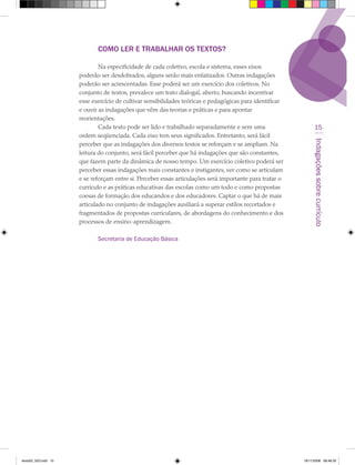 COMO LER E TRABALHAR OS TEXTOS?

                              Na especificidade de cada coletivo, escola e sistema, esses eixos
                      poderão ser desdobrados, alguns serão mais enfatizados. Outras indagações
                      poderão ser acrescentadas. Esse poderá ser um exercício dos coletivos. No
                      conjunto de textos, prevalece um trato dialogal, aberto, buscando incentivar
                      esse exercício de cultivar sensibilidades teóricas e pedagógicas para identificar
                      e ouvir as indagações que vêm das teorias e práticas e para apontar
                      reorientações.
                              Cada texto pode ser lido e trabalhado separadamente e sem uma                     15
                      ordem seqüenciada. Cada eixo tem seus significados. Entretanto, será fácil




                                                                                                               Indagações sobre currículo
                      perceber que as indagações dos diversos textos se reforçam e se ampliam. Na
                      leitura do conjunto, será fácil perceber que há indagações que são constantes,
                      que fazem parte da dinâmica de nosso tempo. Um exercício coletivo poderá ser
                      perceber essas indagações mais constantes e instigantes, ver como se articulam
                      e se reforçam entre si. Perceber essas articulações será importante para tratar o
                      currículo e as práticas educativas das escolas como um todo e como propostas
                      coesas de formação dos educandos e dos educadores. Captar o que há de mais
                      articulado no conjunto de indagações auxiliará a superar estilos recortados e
                      fragmentados de propostas curriculares, de abordagens do conhecimento e dos
                      processos de ensino-aprendizagem.

                             Secretaria de Educação Básica




texto03_520.indd 15                                                                                       19/11/2008 08:48:33
 