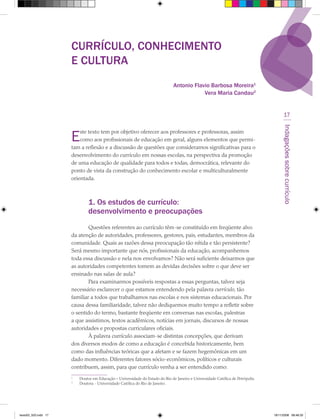 CURRÍCULO, CONHECIMENTO
                      E CULTURA
                                                                               Antonio Flavio Barbosa Moreira1
                                                                                           Vera Maria Candau2


                                                                                                                                        17




                                                                                                                                      Indagações sobre currículo
                      E   ste texto tem por objetivo oferecer aos professores e professoras, assim
                          como aos profissionais de educação em geral, alguns elementos que permi-
                      tam a reflexão e a discussão de questões que consideramos significativas para o
                      desenvolvimento do currículo em nossas escolas, na perspectiva da promoção
                      de uma educação de qualidade para todos e todas, democrática, relevante do
                      ponto de vista da construção do conhecimento escolar e multiculturalmente
                      orientada.



                               1. Os estudos de currículo:
                               desenvolvimento e preocupações
                              Questões referentes ao currículo têm-se constituído em freqüente alvo
                      da atenção de autoridades, professores, gestores, pais, estudantes, membros da
                      comunidade. Quais as razões dessa preocupação tão nítida e tão persistente?
                      Será mesmo importante que nós, profissionais da educação, acompanhemos
                      toda essa discussão e nela nos envolvamos? Não será suficiente deixarmos que
                      as autoridades competentes tomem as devidas decisões sobre o que deve ser
                      ensinado nas salas de aula?
                              Para examinarmos possíveis respostas a essas perguntas, talvez seja
                      necessário esclarecer o que estamos entendendo pela palavra currículo, tão
                      familiar a todos que trabalhamos nas escolas e nos sistemas educacionais. Por
                      causa dessa familiaridade, talvez não dediquemos muito tempo a refletir sobre
                      o sentido do termo, bastante freqüente em conversas nas escolas, palestras
                      a que assistimos, textos acadêmicos, notícias em jornais, discursos de nossas
                      autoridades e propostas curriculares oficiais.
                              À palavra currículo associam-se distintas concepções, que derivam
                      dos diversos modos de como a educação é concebida historicamente, bem
                      como das influências teóricas que a afetam e se fazem hegemônicas em um
                      dado momento. Diferentes fatores sócio-econômicos, políticos e culturais
                      contribuem, assim, para que currículo venha a ser entendido como:
                      1
                          Doutor em Educação – Universidade do Estado do Rio de Janeiro e Universidade Católica de Petrópolis.
                      2
                          Doutora - Universidade Católica do Rio de Janeiro.




texto03_520.indd 17                                                                                                              19/11/2008 08:48:33
 