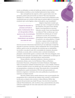 círculo ou alinhadas); as visões de família que ainda se encontram em certos
                      livros didáticos (restritas ou não à família tradicional de classe média).
                               Que conseqüências tais aspectos, sobre os quais muitas vezes não
                      pensamos, podem estar provocando nos alunos? Não seria importante
                      identificá-los e verificar como, nas práticas de nossa escola, poderíamos estar
                      contribuindo para um currículo oculto capaz de oprimir alguns de nossos(as)
                      estudantes (por razões ligadas a classe social, gênero, raça, sexualidade)?
                                                                   Julgamos importante ressaltar que,
                                                            qualquer que seja a concepção de currículo
                          O papel do educador no
                                                            que adotamos, não parece haver dúvidas                19
                            processo curricular é,          quanto à sua importância no processo
                         assim, fundamental. Ele é




                                                                                                                 Indagações sobre currículo
                                                             educativo escolar. Como essa importância
                          um dos grandes artífices,          se evidencia? Pode-se afirmar que é por
                       queira ou não, da construção intermédio do currículo que as “coisas”
                             dos currículos que se           acontecem na escola. No currículo se
                                                             sistematizam nossos esforços pedagógicos.
                         materializam nas escolas e
                                                             O currículo é, em outras palavras, o coração
                              nas salas de aula.            da escola, o espaço central em que todos
                                                            atuamos, o que nos torna, nos diferentes
                      níveis do processo educacional, responsáveis por sua elaboração. O papel do
                      educador no processo curricular é, assim, fundamental. Ele é um dos grandes
                      artífices, queira ou não, da construção dos currículos que se materializam
                      nas escolas e nas salas de aula. Daí a necessidade de constantes discussões
                      e reflexões, na escola, sobre o currículo, tanto o currículo formalmente
                      planejado e desenvolvido quanto o currículo oculto. Daí nossa obrigação, como
                      profissionais da educação, de participar crítica e criativamente na elaboração de
                      currículos mais atraentes, mais democráticos, mais fecundos.
                               Nessas reflexões e discussões, podemos e devemos recorrer aos
                      documentos oficiais, como a Lei de Diretrizes e Bases, as Diretrizes
                      Curriculares Nacionais, as Propostas Curriculares Estaduais e Municipais.
                      Neles encontraremos subsídios fundamentais para o nosso trabalho. Podemos
                      e devemos também recorrer aos estudos que vêm sendo feitos, em nosso país,
                      por pesquisadores e estudiosos do campo. Tais estudos têm-se intensificado,
                      principalmente a partir da década de 1990, têm sido apresentados em
                      inúmeros congressos e seminários, bem como publicados em periódicos de
                      expressiva circulação nacional.
                               Recentes análises desses estudos destacam como as preocupações dos
                      pesquisadores têm-se deslocado das relações entre currículo e conhecimento
                      escolar para as relações entre currículo e cultura (Moreira, 2002a). Que
                      aspectos têm provocado essa virada? Por que o foco tão forte em questões
                      culturais? Resumidamente, cabe reconhecer, hoje, a preponderância da esfera
                      cultural na organização de nossa vida social, bem como na teoria social
                      contemporânea.




texto03_520.indd 19                                                                                         19/11/2008 08:48:33
 