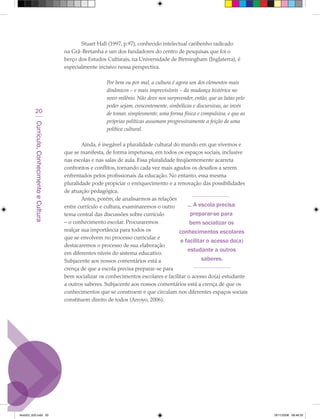 Stuart Hall (1997, p.97), conhecido intelectual caribenho radicado
                                             na Grã-Bretanha e um dos fundadores do centro de pesquisas que foi o
                                             berço dos Estudos Culturais, na Universidade de Birmingham (Inglaterra), é
                                             especialmente incisivo nessa perspectiva.

                                                               Por bem ou por mal, a cultura é agora um dos elementos mais
                                                               dinâmicos – e mais imprevisíveis – da mudança histórica no
                                                               novo milênio. Não deve nos surpreender, então, que as lutas pelo
                                                               poder sejam, crescentemente, simbólicas e discursivas, ao invés
            20                                                 de tomar, simplesmente, uma forma física e compulsiva, e que as
                                                               próprias políticas assumam progressivamente a feição de uma
         Currículo, Conhecimento e Cultura




                                                               política cultural.

                                                     Ainda, é inegável a pluralidade cultural do mundo em que vivemos e
                                             que se manifesta, de forma impetuosa, em todos os espaços sociais, inclusive
                                             nas escolas e nas salas de aula. Essa pluralidade freqüentemente acarreta
                                             confrontos e conflitos, tornando cada vez mais agudos os desafios a serem
                                             enfrentados pelos profissionais da educação. No entanto, essa mesma
                                             pluralidade pode propiciar o enriquecimento e a renovação das possibilidades
                                             de atuação pedagógica.
                                                     Antes, porém, de analisarmos as relações
                                             entre currículo e cultura, examinaremos o outro        ... A escola precisa
                                             tema central das discussões sobre currículo              preparar-se para
                                             – o conhecimento escolar. Procuraremos                  bem socializar os
                                             realçar sua importância para todos os               conhecimentos escolares
                                             que se envolvem no processo curricular e
                                                                                                 e facilitar o acesso do(a)
                                             destacaremos o processo de sua elaboração
                                                                                                    estudante a outros
                                             em diferentes níveis do sistema educativo.
                                             Subjacente aos nossos comentários está a                      saberes.
                                             crença de que a escola precisa preparar-se para
                                             bem socializar os conhecimentos escolares e facilitar o acesso do(a) estudante
                                             a outros saberes. Subjacente aos nossos comentários está a crença de que os
                                             conhecimentos que se constroem e que circulam nos diferentes espaços sociais
                                             constituem direito de todos (Arroyo, 2006).




texto03_520.indd 20                                                                                                               19/11/2008 08:48:33
 