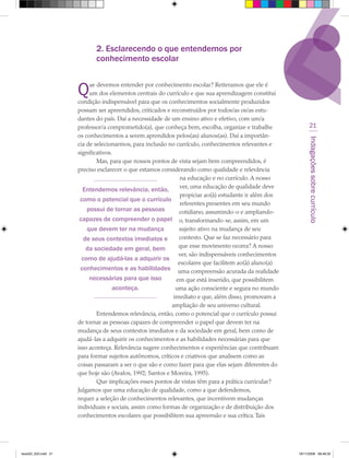 2. Esclarecendo o que entendemos por
                             conhecimento escolar


                      Q   ue devemos entender por conhecimento escolar? Reiteramos que ele é
                           um dos elementos centrais do currículo e que sua aprendizagem constitui
                      condição indispensável para que os conhecimentos socialmente produzidos
                      possam ser apreendidos, criticados e reconstruídos por todos/as os/as estu-
                      dantes do país. Daí a necessidade de um ensino ativo e efetivo, com um/a
                      professor/a comprometido(a), que conheça bem, escolha, organize e trabalhe             21
                      os conhecimentos a serem aprendidos pelos(as) alunos(as). Daí a importân-




                                                                                                            Indagações sobre currículo
                      cia de selecionarmos, para inclusão no currículo, conhecimentos relevantes e
                      significativos.
                              Mas, para que nossos pontos de vista sejam bem compreendidos, é
                      preciso esclarecer o que estamos considerando como qualidade e relevância
                                                               na educação e no currículo. A nosso
                                                               ver, uma educação de qualidade deve
                        Entendemos relevância, então,
                                                               propiciar ao(à) estudante ir além dos
                       como o potencial que o currículo
                                                               referentes presentes em seu mundo
                          possui de tornar as pessoas         cotidiano, assumindo-o e ampliando-
                       capazes de compreender o papel o, transformando-se, assim, em um
                          que devem ter na mudança            sujeito ativo na mudança de seu
                         de seus contextos imediatos e        contexto. Que se faz necessário para
                          da sociedade em geral, bem          que esse movimento ocorra? A nosso
                                                              ver, são indispensáveis conhecimentos
                        como de ajudá-las a adquirir os
                                                              escolares que facilitem ao(à) aluno(a)
                       conhecimentos e as habilidades uma compreensão acurada da realidade
                           necessárias para que isso         em que está inserido, que possibilitem
                                     aconteça.               uma ação consciente e segura no mundo
                                                            imediato e que, além disso, promovam a
                                                           ampliação de seu universo cultural.
                              Entendemos relevância, então, como o potencial que o currículo possui
                      de tornar as pessoas capazes de compreender o papel que devem ter na
                      mudança de seus contextos imediatos e da sociedade em geral, bem como de
                      ajudá-las a adquirir os conhecimentos e as habilidades necessárias para que
                      isso aconteça. Relevância sugere conhecimentos e experiências que contribuam
                      para formar sujeitos autônomos, críticos e criativos que analisem como as
                      coisas passaram a ser o que são e como fazer para que elas sejam diferentes do
                      que hoje são (Avalos, 1992; Santos e Moreira, 1995).
                              Que implicações esses pontos de vistas têm para a prática curricular?
                      Julgamos que uma educação de qualidade, como a que defendemos,
                      requer a seleção de conhecimentos relevantes, que incentivem mudanças
                      individuais e sociais, assim como formas de organização e de distribuição dos
                      conhecimentos escolares que possibilitem sua apreensão e sua crítica. Tais




texto03_520.indd 21                                                                                    19/11/2008 08:48:33
 