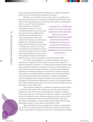 processos necessariamente implicam o diálogo com os saberes disciplinares
                                             assim como com outros saberes socialmente produzidos.
                                                      Referimo-nos a conhecimentos escolares relevantes e significativos.
                                             Mas talvez não tenhamos, até o momento, esclarecido suficientemente o que
                                             estamos denominando de conhecimento escolar. Que aspectos o caracterizam?
                                             Quem o constrói? Onde? Inicialmente,
                                             cabe ressaltar que concebemos o               ... concebemos o conhecimento
                                             conhecimento escolar como uma                  escolar como uma construção
                                             construção específica da esfera educativa,
            22                                                                              específica da esfera educativa,
                                             não como uma mera simplificação de
                                             conhecimentos produzidos fora da
                                                                                                  não como uma mera
         Currículo, Conhecimento e Cultura




                                             escola. Consideramos, ainda, que o           simplificação de conhecimentos
                                             conhecimento escolar tem características          produzidos fora da escola.
                                             próprias que o distinguem de outras              Consideramos, ainda, que o
                                             formas de conhecimento. Ou seja, vemos            conhecimento escolar tem
                                             o conhecimento escolar como um tipo
                                                                                             características próprias que o
                                             de conhecimento produzido pelo sistema
                                                                                           distinguem de outras formas de
                                             escolar e pelo contexto social e econômico
                                             mais amplo, produção essa que se dá em                 conhecimento.
                                             meio a relações de poder estabelecidas no
                                             aparelho escolar e entre esse aparelho e a sociedade (Santos, 1995).
                                                      O currículo, nessa perspectiva, constitui um dispositivo em que se
                                             concentram as relações entre a sociedade e a escola, entre os saberes e as
                                             práticas socialmente construídos e os conhecimentos escolares. Podemos dizer
                                             que os primeiros constituem as origens dos segundos. Em outras palavras, os
                                             conhecimentos escolares provêm de saberes e conhecimentos socialmente
                                             produzidos nos chamados “âmbitos de referência dos currículos”. Que são
                                             esses âmbitos de referência? Podemos considerá-los como correspondendo:
                                             (a) às instituições produtoras do conhecimento científico (universidades e
                                             centros de pesquisa); (b) ao mundo do trabalho; (c) aos desenvolvimentos
                                             tecnológicos; (d) às atividades desportivas e corporais; (e) à produção artística;
                                             (f) ao campo da saúde; (g) às formas diversas de exercício da cidadania; (h) aos
                                             movimentos sociais (Terigi, 1999).
                                                      Nesses espaços, produzem-se os diferentes saberes dos quais derivam
                                             os conhecimentos escolares. Os conhecimentos oriundos desses diferentes
                                             âmbitos são, então, selecionados e “preparados” para constituir o currículo
                                             formal, para constituir o conhecimento escolar que se ensina e se aprende nas
                                             salas de aula. Ressalte-se que, além desses espaços, a própria escola constitui
                                             local em que determinados saberes são também elaborados, ensinados e
                                             aprendidos. Exemplifique-se com a gramática escolar, historicamente criada
                                             pela própria escola, na escola e para a escola (Chervel, 1990).
                                                      Que importância tem para nós, professores e gestores, compreender o
                                             que se chama de conhecimento escolar? De que modo conhecer essa noção
                                             modifica nossa prática? Cientificamo-nos de que os conhecimentos ensinados




texto03_520.indd 22                                                                                                               19/11/2008 08:48:33
 
