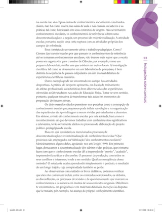 na escola não são cópias exatas de conhecimentos socialmente construídos.
                      Assim, não há como inserir, nas salas de aula e nas escolas, os saberes e as
                      práticas tal como funcionam em seus contextos de origem. Para se tornarem
                      conhecimentos escolares, os conhecimentos de referência sofrem uma
                      descontextualização e, a seguir, um processo de recontextualização. A atividade
                      escolar, portanto, supõe uma certa ruptura com as atividades próprias dos
                      campos de referência.
                               Essa constatação certamente afeta o trabalho pedagógico. Como?
                      Cientes das transformações por que passam os conhecimentos de referência
                      até se tornarem conhecimentos escolares, não iremos mais supor que a escola             23
                      possa ser organizada, para o ensino de Ciências, por exemplo, como um




                                                                                                             Indagações sobre currículo
                      pequeno laboratório, similar aos que existem em outros locais. A investigação
                      científica, tal como se desenvolve em um laboratório de pesquisas, é bem
                      distinta da seqüência de passos estipulados em um manual didático de
                      experiências científicas escolares.
                               Outro exemplo pode ser encontrado no campo das atividades
                      desportivas. A prática do desporto apresenta, em locais de treinamento
                      de atletas profissionais, características bem diferenciadas das experiências
                      oferecidas ao(à) estudante nas aulas de Educação Física. Torna-se sem sentido,
                      portanto, qualquer tentativa de transformar tais aulas em momentos de
                      preparação de futuros atletas.
                               Os dois exemplos citados permitem-nos perceber como a concepção de
                      conhecimento escolar que propomos pode influir na seleção e na organização
                      das experiências de aprendizagem a serem vividas por estudantes e docentes.
                      Em síntese, a visão de conhecimento escolar por nós adotada, bem como o
                      reconhecimento de que devemos trabalhar com conhecimentos significativos
                      e relevantes, terão certamente efeitos no processo de elaboração do projeto
                      político-pedagógico da escola.
                               Mas em que consistem os mencionados processos de
                      descontextualização e recontextualização do conhecimento escolar? Que
                      processos são empregados na “fabricação” dos conhecimentos escolares?
                      Mencionaremos alguns deles, apoiando-nos em Terigi (1999). Em primeiro
                      lugar, destacamos a descontextualização dos saberes e das práticas, que costuma
                      fazer com que o conhecimento escolar dê a impressão de “pronto”,“acabado”,
                      impermeável a críticas e discussões. O processo de produção, com todos os
                      seus conflitos e interesses, tende a ser omitido. Qual a conseqüência dessa
                      omissão? O estudante acaba aprendendo simplesmente o produto, o resultado
                      de um longo trajeto, cuja complexidade também se perde.
                               Ao observarmos com cuidado os livros didáticos, podemos verificar
                      que eles não costumam incluir, entre os conteúdos selecionados, os debates,
                      as discordâncias, os processos de revisão e de questionamento que marcam os
                      conhecimentos e os saberes em muitos de seus contextos originais. Dificilmen-
                      te encontramos, em programas e em materiais didáticos, menções às disputas
                      que se travam, por exemplo, no avanço do próprio conhecimento científico.




texto03_520.indd 23                                                                                     19/11/2008 08:48:34
 