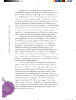 Devemos avaliar o processo de descontextualização que vimos
                                             discutindo como totalmente nocivo ao processo curricular? A nosso ver, certo
                                             grau de descontextualização se faz necessário no ensino, já que os saberes e
                                             as práticas produzidos nos âmbitos de referência do currículo não podem ser
                                             ensinados tal como funcionam em seu contexto de origem. Todavia, precisamos
                                             estar atentos para o risco de perda de sentido dos conhecimentos, possível de
                                             acontecer se trabalharmos com uma forte descontextualização (Terigi, 1999).
                                             Conhecimentos totalmente descontextualizados, aparentemente “puros”,
                                             perdem suas inevitáveis conexões com o mundo social em que são construídos
            24                               e funcionam. Conhecimentos totalmente descontextualizados não permitem
                                             que se evidencie como os saberes e as práticas envolvem, necessariamente,
         Currículo, Conhecimento e Cultura




                                             questões de identidade social, interesses, relações de poder e conflitos
                                             interpessoais. Conhecimentos totalmente descontextualizados desfavorecem,
                                             assim, um ensino mais reflexivo e uma aprendizagem mais significativa.
                                                     Não seria oportuno, então, que buscássemos, na escola, verificar se e
                                             como tais questões se expressam nos livros didáticos com que trabalhamos?
                                             Como, tendo em vista o que vimos apresentando, poderíamos pensar em
                                             novas estratégias de crítica e de utilização dos livros? Como poderíamos
                                             preencher algumas das “lacunas” neles observadas? Não seria pertinente
                                             procurarmos complementar os conhecimentos incluídos nos livros com
                                             informações e discussões referentes aos processos de construção dos
                                             conhecimentos de referência, tais como ocorrem em outros espaços sociais?
                                             Que interesses, conflitos e disputas os têm marcado? Como podemos nos
                                             informar melhor sobre tais processos? A quem podemos recorrer? Julgamos
                                             que o debate dessas e de outras questões similares pode, na escola, estimular
                                             novas e criativas formas de se trabalhar tanto o livro didático quanto outros
                                             materiais e outras fontes que nos auxiliam no complexo processo de favorecer
                                             a aprendizagem de nossos(as) estudantes.
                                                     Em segundo lugar, ressaltamos a subordinação dos conhecimentos
                                             escolares ao que conhecemos sobre o desenvolvimento humano. Ou seja, os
                                             conhecimentos escolares costumam ser selecionados e organizados com base
                                             nos ritmos e nas seqüências propostas pela psicologia do desenvolvimento.
                                             É bastante comum, em nossas salas de aula, o esforço do(a) professor(a)
                                             por escolher atividades e conteúdos que se mostrem adequados à etapa
                                             do desenvolvimento em que supostamente se encontra o(a) aluno(a). Em
                                             muitos casos, a conseqüência é ignorarmos o quanto muitos(as) de nossos(as)
                                             estudantes conseguem “queimar etapas” e aprender, de modo que nos
                                             surpreende, conhecimentos que julgávamos acima de seu alcance. Para o
                                             adolescente familiarizado com as inúmeras possibilidades oferecidas pela
                                             internet, o acesso a informações e saberes se faz, freqüentemente, de modo não
                                             linear e não gradativo. Será que, na escola, estamos sabendo tirar suficiente
                                             proveito das vantagens resultantes do uso de novas tecnologias? Como
                                             poderíamos aproveitá-las melhor?




texto03_520.indd 24                                                                                                           19/11/2008 08:48:34
 