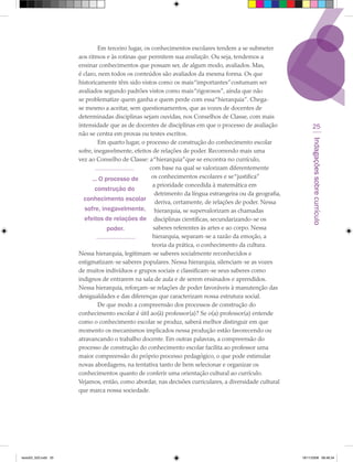 Em terceiro lugar, os conhecimentos escolares tendem a se submeter
                      aos ritmos e às rotinas que permitem sua avaliação. Ou seja, tendemos a
                      ensinar conhecimentos que possam ser, de algum modo, avaliados. Mas,
                      é claro, nem todos os conteúdos são avaliados da mesma forma. Os que
                      historicamente têm sido vistos como os mais “importantes” costumam ser
                      avaliados segundo padrões vistos como mais “rigorosos”, ainda que não
                      se problematize quem ganha e quem perde com essa “hierarquia”. Chega-
                      se mesmo a aceitar, sem questionamentos, que as vozes de docentes de
                      determinadas disciplinas sejam ouvidas, nos Conselhos de Classe, com mais
                      intensidade que as de docentes de disciplinas em que o processo de avaliação              25
                      não se centra em provas ou testes escritos.




                                                                                                               Indagações sobre currículo
                               Em quarto lugar, o processo de construção do conhecimento escolar
                      sofre, inegavelmente, efeitos de relações de poder. Recorrendo mais uma
                      vez ao Conselho de Classe: a “hierarquia” que se encontra no currículo,
                                                    com base na qual se valorizam diferentemente
                            ... O processo de        os conhecimentos escolares e se “justifica”
                                                     a prioridade concedida à matemática em
                              construção do
                                                      detrimento da língua estrangeira ou da geografia,
                        conhecimento escolar deriva, certamente, de relações de poder. Nessa
                         sofre, inegavelmente, hierarquia, se supervalorizam as chamadas
                        efeitos de relações de disciplinas científicas, secundarizando-se os
                                   poder.             saberes referentes às artes e ao corpo. Nessa
                                                     hierarquia, separam-se a razão da emoção, a
                                                     teoria da prática, o conhecimento da cultura.
                      Nessa hierarquia, legitimam-se saberes socialmente reconhecidos e
                      estigmatizam-se saberes populares. Nessa hierarquia, silenciam-se as vozes
                      de muitos indivíduos e grupos sociais e classificam-se seus saberes como
                      indignos de entrarem na sala de aula e de serem ensinados e aprendidos.
                      Nessa hierarquia, reforçam-se relações de poder favoráveis à manutenção das
                      desigualdades e das diferenças que caracterizam nossa estrutura social.
                               De que modo a compreensão dos processos de construção do
                      conhecimento escolar é útil ao(à) professor(a)? Se o(a) professor(a) entende
                      como o conhecimento escolar se produz, saberá melhor distinguir em que
                      momento os mecanismos implicados nessa produção estão favorecendo ou
                      atravancando o trabalho docente. Em outras palavras, a compreensão do
                      processo de construção do conhecimento escolar facilita ao professor uma
                      maior compreensão do próprio processo pedagógico, o que pode estimular
                      novas abordagens, na tentativa tanto de bem selecionar e organizar os
                      conhecimentos quanto de conferir uma orientação cultural ao currículo.
                      Vejamos, então, como abordar, nas decisões curriculares, a diversidade cultural
                      que marca nossa sociedade.




texto03_520.indd 25                                                                                       19/11/2008 08:48:34
 