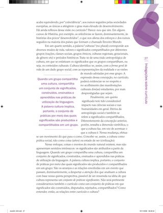 acaba equivalendo, por “coincidência”, aos rumos seguidos pelas sociedades
                      européias, as únicas a atingirem o grau mais elevado de desenvolvimento.
                      Há ainda reflexos dessa visão no currículo? Parece-nos que sim. Em alguns
                      cursos de História, por exemplo, as referências se fazem, dominantemente, às
                      histórias dos povos “desenvolvidos”, o que nos aliena dos esforços e dos rumos
                      seguidos na maioria dos países que formam o chamado Terceiro Mundo
                              Em um quarto sentido, a palavra “culturas” (no plural) corresponde aos
                      diversos modos de vida, valores e significados compartilhados por diferentes
                      grupos (nações, classes sociais, grupos étnicos, culturas regionais, geracionais,
                      de gênero etc) e períodos históricos. Trata-se de uma visão antropológica de              27
                      cultura, em que se enfatizam os significados que os grupos compartilham, ou




                                                                                                               Indagações sobre currículo
                      seja, os conteúdos culturais. Cultura identifica-se, assim, com a forma geral de
                      vida de um dado grupo social, com as representações da realidade e as visões
                                                             de mundo adotadas por esse grupo. A
                                                             expressão dessa concepção, no currículo,
                        Quando um grupo compartilha
                                                             poderá evidenciar-se no respeito e
                           uma cultura, compartilha
                                                             no acolhimento das manifestações
                         um conjunto de significados, culturais dos(as) estudantes, por mais
                           construídos, ensinados e           desprestigiadas que sejam.
                          aprendidos nas práticas de                   Finalmente, um quinto
                            utilização da linguagem.           significado tem tido considerável
                                                              impacto nas ciências sociais e nas
                           A palavra cultura implica,
                                                              humanidades em geral. Deriva da
                             portanto, o conjunto de
                                                              antropologia social e também se
                          práticas por meio das quais         refere a significados compartilhados.
                         significados são produzidos e Diferentemente da concepção anterior,
                         compartilhados em um grupo. porém, ressalta a dimensão simbólica, o
                                                              que a cultura faz, em vez de acentuar o
                                                             que a cultura é. Nessa mudança, efetua-
                      se um movimento do que para o como. Concebe-se, assim, a cultura como
                      prática social, não como coisa (artes) ou estado de ser (civilização).
                              Nesse enfoque, coisas e eventos do mundo natural existem, mas não
                      apresentam sentidos intrínsecos: os significados são atribuídos a partir da
                      linguagem. Quando um grupo compartilha uma cultura, compartilha um
                      conjunto de significados, construídos, ensinados e aprendidos nas práticas
                      de utilização da linguagem. A palavra cultura implica, portanto, o conjunto
                      de práticas por meio das quais significados são produzidos e compartilhados
                      em um grupo. São os arranjos e as relações envolvidas em um evento que
                      passam, dominantemente, a despertar a atenção dos que analisam a cultura
                      com base nessa quinta perspectiva, passível de ser resumida na idéia de que
                      cultura representa um conjunto de práticas significantes. Não será pertinente
                      considerarmos também o currículo como um conjunto de práticas em que
                      significados são construídos, disputados, rejeitados, compartilhados? Como
                      entender, então, as relações entre currículo e cultura?




texto03_520.indd 27                                                                                       19/11/2008 08:48:34
 