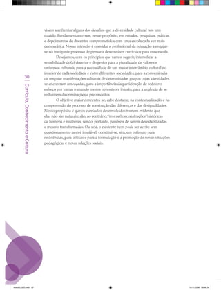 visem a enfrentar alguns dos desafios que a diversidade cultural nos tem
                                             trazido. Fundamentamo-nos, nesse propósito, em estudos, pesquisas, práticas
                                             e depoimentos de docentes comprometidos com uma escola cada vez mais
                                             democrática. Nossa intenção é convidar o profissional da educação a engajar-
                                             se no instigante processo de pensar e desenvolver currículos para essa escola.
                                                     Desejamos, com os princípios que vamos sugerir, intensificar a
                                             sensibilidade do(a) docente e do gestor para a pluralidade de valores e
                                             universos culturais, para a necessidade de um maior intercâmbio cultural no
                                             interior de cada sociedade e entre diferentes sociedades, para a conveniência
            30                               de resgatar manifestações culturais de determinados grupos cujas identidades
                                             se encontram ameaçadas, para a importância da participação de todos no
         Currículo, Conhecimento e Cultura




                                             esforço por tornar o mundo menos opressivo e injusto, para a urgência de se
                                             reduzirem discriminações e preconceitos.
                                                     O objetivo maior concentra-se, cabe destacar, na contextualização e na
                                             compreensão do processo de construção das diferenças e das desigualdades.
                                             Nosso propósito é que os currículos desenvolvidos tornem evidente que
                                             elas não são naturais; são, ao contrário,“invenções/construções” históricas
                                             de homens e mulheres, sendo, portanto, passíveis de serem desestabilizadas
                                             e mesmo transformadas. Ou seja, o existente nem pode ser aceito sem
                                             questionamento nem é imutável; constitui-se, sim, em estímulo para
                                             resistências, para críticas e para a formulação e a promoção de novas situações
                                             pedagógicas e novas relações sociais.




texto03_520.indd 30                                                                                                            19/11/2008 08:48:34
 
