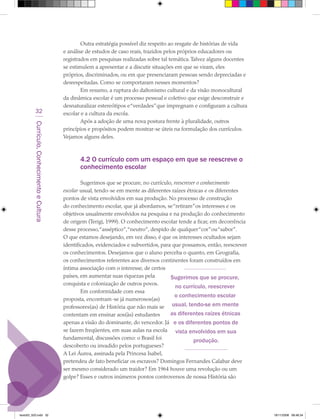 Outra estratégia possível diz respeito ao resgate de histórias de vida
                                             e análise de estudos de caso reais, trazidos pelos próprios educadores ou
                                             registrados em pesquisas realizadas sobre tal temática. Talvez alguns docentes
                                             se estimulem a apresentar e a discutir situações em que se viram, eles
                                             próprios, discriminados, ou em que presenciaram pessoas sendo depreciadas e
                                             desrespeitadas. Como se comportaram nesses momentos?
                                                     Em resumo, a ruptura do daltonismo cultural e da visão monocultural
                                             da dinâmica escolar é um processo pessoal e coletivo que exige desconstruir e
                                             desnaturalizar estereótipos e “verdades” que impregnam e configuram a cultura
            32                               escolar e a cultura da escola.
                                                     Após a adoção de uma nova postura frente à pluralidade, outros
         Currículo, Conhecimento e Cultura




                                             princípios e propósitos podem mostrar-se úteis na formulação dos currículos.
                                             Vejamos alguns deles.



                                                    4.2 O currículo com um espaço em que se reescreve o
                                                    conhecimento escolar

                                                     Sugerimos que se procure, no currículo, reescrever o conhecimento
                                             escolar usual, tendo-se em mente as diferentes raízes étnicas e os diferentes
                                             pontos de vista envolvidos em sua produção. No processo de construção
                                             do conhecimento escolar, que já abordamos, se “retiram” os interesses e os
                                             objetivos usualmente envolvidos na pesquisa e na produção do conhecimento
                                             de origem (Terigi, 1999). O conhecimento escolar tende a ficar, em decorrência
                                             desse processo,“asséptico”,“neutro”, despido de qualquer “cor” ou “sabor”.
                                             O que estamos desejando, em vez disso, é que os interesses ocultados sejam
                                             identificados, evidenciados e subvertidos, para que possamos, então, reescrever
                                             os conhecimentos. Desejamos que o aluno perceba o quanto, em Geografia,
                                             os conhecimentos referentes aos diversos continentes foram construídos em
                                             íntima associação com o interesse, de certos
                                             países, em aumentar suas riquezas pela         Sugerimos que se procure,
                                             conquista e colonização de outros povos.
                                                                                              no currículo, reescrever
                                                     Em conformidade com essa
                                                                                              o conhecimento escolar
                                             proposta, encontram-se já numerosos(as)
                                             professores(as) de História que não mais se usual, tendo-se em mente
                                             contentam em ensinar aos(às) estudantes        as diferentes raízes étnicas
                                             apenas a visão do dominante, do vencedor. Já e os diferentes pontos de
                                             se fazem freqüentes, em suas aulas na escola vista envolvidos em sua
                                             fundamental, discussões como: o Brasil foi               produção.
                                             descoberto ou invadido pelos portugueses?
                                             A Lei Áurea, assinada pela Princesa Isabel,
                                             pretendeu de fato beneficiar os escravos? Domingos Fernandes Calabar deve
                                             ser mesmo considerado um traidor? Em 1964 houve uma revolução ou um
                                             golpe? Esses e outros inúmeros pontos controversos de nossa História são




texto03_520.indd 32                                                                                                            19/11/2008 08:48:34
 
