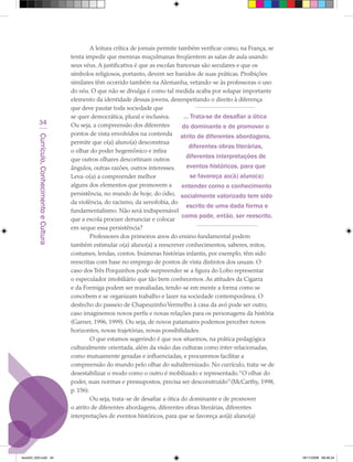 A leitura crítica de jornais permite também verificar como, na França, se
                                             tenta impedir que meninas muçulmanas freqüentem as salas de aula usando
                                             seus véus. A justificativa é que as escolas francesas são seculares e que os
                                             símbolos religiosos, portanto, devem ser banidos de suas práticas. Proibições
                                             similares têm ocorrido também na Alemanha, vetando-se às professoras o uso
                                             do véu. O que não se divulga é como tal medida acaba por solapar importante
                                             elemento da identidade dessas jovens, desrespeitando o direito à diferença
                                             que deve pautar toda sociedade que
                                             se quer democrática, plural e inclusiva.        ... Trata-se de desafiar a ótica
            34                               Ou seja, a compreensão dos diferentes           do dominante e de promover o
                                             pontos de vista envolvidos na contenda atrito de diferentes abordagens,
         Currículo, Conhecimento e Cultura




                                             permite que o(a) aluno(a) desconstrua
                                                                                                diferentes obras literárias,
                                             o olhar do poder hegemônico e infira
                                             que outros olhares descortinam outros
                                                                                               diferentes interpretações de
                                             ângulos, outras razões, outros interesses.        eventos históricos, para que
                                             Leva-o(a) a compreender melhor                      se favoreça ao(à) aluno(a)
                                             alguns dos elementos que promovem a            entender como o conhecimento
                                             persistência, no mundo de hoje, do ódio, socialmente valorizado tem sido
                                             da violência, do racismo, da xenofobia, do
                                                                                              escrito de uma dada forma e
                                             fundamentalismo. Não será indispensável
                                                                                            como pode, então, ser reescrito.
                                             que a escola procure denunciar e colocar
                                             em xeque essa persistência?
                                                      Professores dos primeiros anos do ensino fundamental podem
                                             também estimular o(a) aluno(a) a reescrever conhecimentos, saberes, mitos,
                                             costumes, lendas, contos. Inúmeras histórias infantis, por exemplo, têm sido
                                             reescritas com base no emprego de pontos de vista distintos dos usuais. O
                                             caso dos Três Porquinhos pode surpreender se a figura do Lobo representar
                                             o especulador imobiliário que tão bem conhecemos. As atitudes da Cigarra
                                             e da Formiga podem ser reavaliadas, tendo-se em mente a forma como se
                                             concebem e se organizam trabalho e lazer na sociedade contemporânea. O
                                             desfecho do passeio de Chapeuzinho Vermelho à casa da avó pode ser outro,
                                             caso imaginemos novos perfis e novas relações para os personagens da história
                                             (Garner, 1996, 1999). Ou seja, de novos patamares podemos perceber novos
                                             horizontes, novas trajetórias, novas possibilidades.
                                                      O que estamos sugerindo é que nos situemos, na prática pedagógica
                                             culturalmente orientada, além da visão das culturas como inter-relacionadas,
                                             como mutuamente geradas e influenciadas, e procuremos facilitar a
                                             compreensão do mundo pelo olhar do subalternizado. No currículo, trata-se de
                                             desestabilizar o modo como o outro é mobilizado e representado.“O olhar do
                                             poder, suas normas e pressupostos, precisa ser desconstruído” (McCarthy, 1998,
                                             p. 156).
                                                      Ou seja, trata-se de desafiar a ótica do dominante e de promover
                                             o atrito de diferentes abordagens, diferentes obras literárias, diferentes
                                             interpretações de eventos históricos, para que se favoreça ao(à) aluno(a)




texto03_520.indd 34                                                                                                               19/11/2008 08:48:34
 