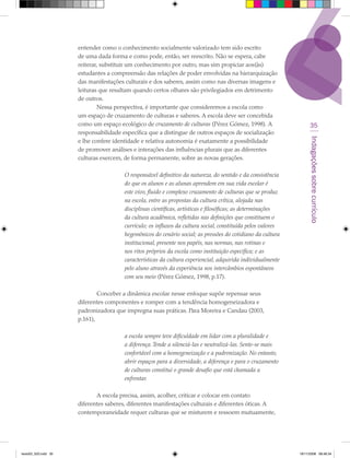 entender como o conhecimento socialmente valorizado tem sido escrito
                      de uma dada forma e como pode, então, ser reescrito. Não se espera, cabe
                      reiterar, substituir um conhecimento por outro, mas sim propiciar aos(às)
                      estudantes a compreensão das relações de poder envolvidas na hierarquização
                      das manifestações culturais e dos saberes, assim como nas diversas imagens e
                      leituras que resultam quando certos olhares são privilegiados em detrimento
                      de outros.
                              Nessa perspectiva, é importante que consideremos a escola como
                      um espaço de cruzamento de culturas e saberes. A escola deve ser concebida
                      como um espaço ecológico de cruzamento de culturas (Pérez Gómez, 1998). A                     35
                      responsabilidade específica que a distingue de outros espaços de socialização




                                                                                                                   Indagações sobre currículo
                      e lhe confere identidade e relativa autonomia é exatamente a possibilidade
                      de promover análises e interações das influências plurais que as diferentes
                      culturas exercem, de forma permanente, sobre as novas gerações.

                                        O responsável definitivo da natureza, do sentido e da consistência
                                        do que os alunos e as alunas aprendem em sua vida escolar é
                                        este vivo, fluido e complexo cruzamento de culturas que se produz
                                        na escola, entre as propostas da cultura crítica, alojada nas
                                        disciplinas científicas, artísticas e filosóficas; as determinações
                                        da cultura acadêmica, refletidas nas definições que constituem o
                                        currículo; os influxos da cultura social, constituída pelos valores
                                        hegemônicos do cenário social; as pressões do cotidiano da cultura
                                        institucional, presente nos papéis, nas normas, nas rotinas e
                                        nos ritos próprios da escola como instituição específica; e as
                                        características da cultura experiencial, adquirida individualmente
                                        pelo aluno através da experiência nos intercâmbios espontâneos
                                        com seu meio (Pérez Gómez, 1998, p.17).

                              Conceber a dinâmica escolar nesse enfoque supõe repensar seus
                      diferentes componentes e romper com a tendência homogeneizadora e
                      padronizadora que impregna suas práticas. Para Moreira e Candau (2003,
                      p.161),

                                        a escola sempre teve dificuldade em lidar com a pluralidade e
                                        a diferença. Tende a silenciá-las e neutralizá-las. Sente-se mais
                                        confortável com a homogeneização e a padronização. No entanto,
                                        abrir espaços para a diversidade, a diferença e para o cruzamento
                                        de culturas constitui o grande desafio que está chamada a
                                        enfrentar.

                             A escola precisa, assim, acolher, criticar e colocar em contato
                      diferentes saberes, diferentes manifestações culturais e diferentes óticas. A
                      contemporaneidade requer culturas que se misturem e ressoem mutuamente,




texto03_520.indd 35                                                                                           19/11/2008 08:48:34
 