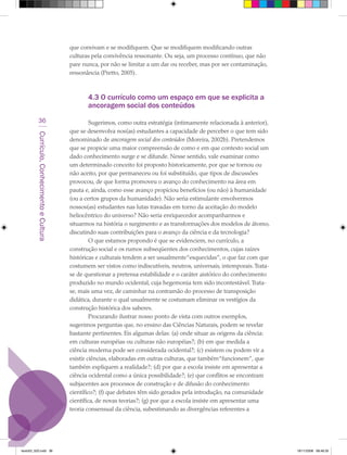 que convivam e se modifiquem. Que se modifiquem modificando outras
                                             culturas pela convivência ressonante. Ou seja, um processo contínuo, que não
                                             pare nunca, por não se limitar a um dar ou receber, mas por ser contaminação,
                                             ressonância (Pretto, 2005).



                                                    4.3 O currículo como um espaço em que se explicita a
                                                    ancoragem social dos conteúdos
            36                                        Sugerimos, como outra estratégia (intimamente relacionada à anterior),
                                             que se desenvolva nos(as) estudantes a capacidade de perceber o que tem sido
         Currículo, Conhecimento e Cultura




                                             denominado de ancoragem social dos conteúdos (Moreira, 2002b). Pretendemos
                                             que se propicie uma maior compreensão de como e em que contexto social um
                                             dado conhecimento surge e se difunde. Nesse sentido, vale examinar como
                                             um determinado conceito foi proposto historicamente, por que se tornou ou
                                             não aceito, por que permaneceu ou foi substituído, que tipos de discussões
                                             provocou, de que forma promoveu o avanço do conhecimento na área em
                                             pauta e, ainda, como esse avanço propiciou benefícios (ou não) à humanidade
                                             (ou a certos grupos da humanidade). Não seria estimulante envolvermos
                                             nossos(as) estudantes nas lutas travadas em torno da aceitação do modelo
                                             heliocêntrico do universo? Não seria enriquecedor acompanharmos e
                                             situarmos na história o surgimento e as transformações dos modelos de átomo,
                                             discutindo suas contribuições para o avanço da ciência e da tecnologia?
                                                      O que estamos propondo é que se evidenciem, no currículo, a
                                             construção social e os rumos subseqüentes dos conhecimentos, cujas raízes
                                             históricas e culturais tendem a ser usualmente “esquecidas”, o que faz com que
                                             costumem ser vistos como indiscutíveis, neutros, universais, intemporais. Trata-
                                             se de questionar a pretensa estabilidade e o caráter aistórico do conhecimento
                                             produzido no mundo ocidental, cuja hegemonia tem sido incontestável. Trata-
                                             se, mais uma vez, de caminhar na contramão do processo de transposição
                                             didática, durante o qual usualmente se costumam eliminar os vestígios da
                                             construção histórica dos saberes.
                                                      Procurando ilustrar nosso ponto de vista com outros exemplos,
                                             sugerimos perguntas que, no ensino das Ciências Naturais, podem se revelar
                                             bastante pertinentes. Eis algumas delas: (a) onde situar as origens da ciência:
                                             em culturas européias ou culturas não européias?; (b) em que medida a
                                             ciência moderna pode ser considerada ocidental?; (c) existem ou podem vir a
                                             existir ciências, elaboradas em outras culturas, que também “funcionem”, que
                                             também expliquem a realidade?; (d) por que a escola insiste em apresentar a
                                             ciência ocidental como a única possibilidade?; (e) que conflitos se encontram
                                             subjacentes aos processos de construção e de difusão do conhecimento
                                             científico?; (f) que debates têm sido gerados pela introdução, na comunidade
                                             científica, de novas teorias?; (g) por que a escola insiste em apresentar uma
                                             teoria consensual da ciência, subestimando as divergências referentes a




texto03_520.indd 36                                                                                                             19/11/2008 08:48:35
 