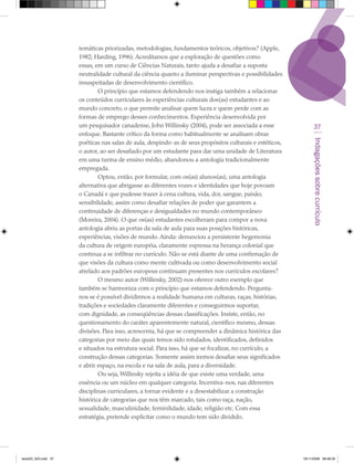 temáticas priorizadas, metodologias, fundamentos teóricos, objetivos? (Apple,
                      1982; Harding, 1996). Acreditamos que a exploração de questões como
                      essas, em um curso de Ciências Naturais, tanto ajuda a desafiar a suposta
                      neutralidade cultural da ciência quanto a iluminar perspectivas e possibilidades
                      insuspeitadas de desenvolvimento científico.
                              O princípio que estamos defendendo nos instiga também a relacionar
                      os conteúdos curriculares às experiências culturais dos(as) estudantes e ao
                      mundo concreto, o que permite analisar quem lucra e quem perde com as
                      formas de emprego desses conhecimentos. Experiência desenvolvida por
                      um pesquisador canadense, John Willinsky (2004), pode ser associada a esse                 37
                      enfoque. Bastante crítico da forma como habitualmente se analisam obras




                                                                                                               Indagações sobre currículo
                      poéticas nas salas de aula, despindo-as de seus propósitos culturais e estéticos,
                      o autor, ao ser desafiado por um estudante para dar uma unidade de Literatura
                      em uma turma de ensino médio, abandonou a antologia tradicionalmente
                      empregada.
                              Optou, então, por formular, com os(as) alunos(as), uma antologia
                      alternativa que abrigasse as diferentes vozes e identidades que hoje povoam
                      o Canadá e que pudesse trazer à cena cultura, vida, dor, sangue, paixão,
                      sensibilidade, assim como desafiar relações de poder que garantem a
                      continuidade de diferenças e desigualdades no mundo contemporâneo
                      (Moreira, 2004). O que os(as) estudantes escolheram para compor a nova
                      antologia abriu as portas da sala de aula para suas posições históricas,
                      experiências, visões de mundo. Ainda: denunciou a persistente hegemonia
                      da cultura de origem européia, claramente expressa na herança colonial que
                      continua a se infiltrar no currículo. Não se está diante de uma confirmação de
                      que visões da cultura como mente cultivada ou como desenvolvimento social
                      atrelado aos padrões europeus continuam presentes nos currículos escolares?
                              O mesmo autor (Willinsky, 2002) nos oferece outro exemplo que
                      também se harmoniza com o princípio que estamos defendendo. Pergunta-
                      nos se é possível dividirmos a realidade humana em culturas, raças, histórias,
                      tradições e sociedades claramente diferentes e conseguirmos suportar,
                      com dignidade, as conseqüências dessas classificações. Insiste, então, no
                      questionamento do caráter aparentemente natural, científico mesmo, dessas
                      divisões. Para isso, acrescenta, há que se compreender a dinâmica histórica das
                      categorias por meio das quais temos sido rotulados, identificados, definidos
                      e situados na estrutura social. Para isso, há que se focalizar, no currículo, a
                      construção dessas categorias. Somente assim iremos desafiar seus significados
                      e abrir espaço, na escola e na sala de aula, para a diversidade.
                              Ou seja, Willinsky rejeita a idéia de que existe uma verdade, uma
                      essência ou um núcleo em qualquer categoria. Incentiva-nos, nas diferentes
                      disciplinas curriculares, a tornar evidente e a desestabilizar a construção
                      histórica de categorias que nos têm marcado, tais como raça, nação,
                      sexualidade, masculinidade, feminilidade, idade, religião etc. Com essa
                      estratégia, pretende explicitar como o mundo tem sido dividido.




texto03_520.indd 37                                                                                       19/11/2008 08:48:35
 