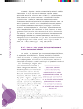 Aceitando e seguindo a orientação de Willinsky, poderíamos planejar
                                             coletivamente, na escola, nas distintas disciplinas, a análise, durante
                                             determinado período de tempo, de como a idéia de raça, por exemplo, vem
                                             sendo empregada para garantir privilégios e legitimar atos de opressão.
                                             Exemplifiquemos. Em Ciências, poderíamos problematizar o caráter
                                             supostamente científico da categoria, até hoje evocado em muitos textos. Em
                                             História, poderíamos examinar como a categoria tem justificado processos
                                             de colonização, de rotulação, de hierarquização de grupos e culturas, de
                                             escravidão, de restrição a migrações. Em Geografia, poderíamos explicitar
            38                               como a categoria raça se tem acrescentado, de modo harmônico, às razões
                                             apresentadas para conquistas, novas distribuições de espaços, novos mapas.
         Currículo, Conhecimento e Cultura




                                             Em Literatura, a discussão de representações das raças em diferentes textos
                                             literários propiciaria verificar o que essas representações têm valorizado,
                                             distinguido, incluído e excluído. Em Educação Física, poderíamos desmistificar
                                             a imagem do negro como o “atleta perfeito”, como o corpo que melhor se
                                             presta para o salto, a corrida, o jogo, a dança, o movimento.



                                                    4.4 O currículo como espaço de reconhecimento de
                                                    nossas identidades culturais

                                                     Um aspecto a ser trabalhado, que consideramos de especial relevância,
                                             diz respeito a se procurar, na escola, promover ocasiões que favoreçam a
                                             tomada de consciência da construção da identidade cultural de cada um de
                                             nós, docentes e gestores, relacionando-a aos processos sócio-culturais do
                                             contexto em que vivemos e à história de nosso país. O que temos constatado é
                                             a pouca consciência que, em geral, temos
                                             desses processos e do cruzamento de
                                             culturas neles presente. Tendemos a uma         Constitui um exercício
                                             visão homogeneizadora e estereotipada          fundamental tornarmo-
                                             de nós mesmos e de nossos alunos e           nos conscientes de nossos
                                             alunas, em que a identidade cultural é
                                                                                         enraizamentos culturais, dos
                                             muitas vezes vista como um dado, como
                                                                                         processos em que misturam
                                             algo que nos é impresso e que perdura ao
                                             longo de toda nossa vida. Desvelar essa ou se silenciam determinados
                                             realidade e favorecer uma visão dinâmica,     pertencimentos culturais,
                                             contextualizada e plural das identidades     bem como sermos capazes
                                             culturais é fundamental, articulando-       de reconhecê-los, nomeá-los e
                                             se as dimensões pessoal e coletiva
                                                                                                   trabalhá-los.
                                             desses processos. Constitui um exercício
                                             fundamental tornarmo-nos conscientes
                                             de nossos enraizamentos culturais, dos processos em que misturam ou se
                                             silenciam determinados pertencimentos culturais, bem como sermos capazes
                                             de reconhecê-los, nomeá-los e trabalhá-los.




texto03_520.indd 38                                                                                                           19/11/2008 08:48:35
 