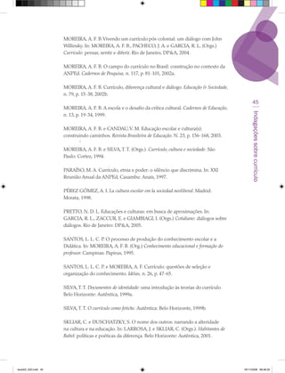 MOREIRA, A. F. B. Vivendo um currículo pós-colonial: um diálogo com John
                      Willinsky. In: MOREIRA, A. F. B., PACHECO, J. A. e GARCIA, R. L. (Orgs.)
                      Currículo: pensar, sentir e diferir. Rio de Janeiro, DP&A, 2004.

                      MOREIRA, A. F. B. O campo do currículo no Brasil: construção no contexto da
                      ANPEd. Cadernos de Pesquisa, n. 117, p. 81-101, 2002a.

                      MOREIRA, A. F. B. Currículo, diferença cultural e diálogo. Educação & Sociedade,
                      n. 79, p. 15-38, 2002b.
                                                                                                                45
                      MOREIRA, A. F. B. A escola e o desafio da crítica cultural. Cadernos de Educação,




                                                                                                               Indagações sobre currículo
                      n. 13, p. 19-34, 1999.

                      MOREIRA, A. F. B. e CANDAU, V. M. Educação escolar e cultura(s):
                      construindo caminhos. Revista Brasileira de Educação. N. 23, p. 156-168, 2003.
                              ‘
                      MOREIRA, A. F. B. e SILVA, T. T. (Orgs.). Currículo, cultura e sociedade. São
                      Paulo: Cortez, 1994.

                      PARAÍSO, M. A. Currículo, etnia e poder: o silêncio que discrimina. In: XXI
                      Reunião Anual da ANPEd, Caxambu: Anais, 1997.

                      PÉREZ GÓMEZ, A. I. La cultura escolar em la sociedad neoliberal. Madrid:
                      Morata, 1998.

                      PRETTO, N. D. L. Educações e culturas: em busca de aproximações. In:
                      GARCIA, R. L., ZACCUR, E. e GIAMBIAGI, I. (Orgs.) Cotidiano: diálogos sobre
                      diálogos. Rio de Janeiro: DP&A, 2005.

                      SANTOS, L. L. C. P. O processo de produção do conhecimento escolar e a
                      Didática. In: MOREIRA, A. F. B. (Org.) Conhecimento educacional e formação do
                      professor. Campinas: Papirus, 1995.

                      SANTOS, L. L. C. P. e MOREIRA, A. F. Currículo: questões de seleção e
                      organização do conhecimento. Idéias, n. 26, p. 47-65.

                      SILVA, T. T. Documentos de identidade: uma introdução às teorias do currículo.
                      Belo Horizonte: Autêntica, 1999a.

                      SILVA, T. T. O currículo como fetiche. Autêntica: Belo Horizonte, 1999b.

                      SKLIAR, C. e DUSCHATZKY, S. O nome dos outros: narrando a alteridade
                      na cultura e na educação. In: LARROSA, J. e SKLIAR, C. (Orgs.). Habitantes de
                      Babel: políticas e poéticas da diferença. Belo Horizonte: Autêntica, 2001.




texto03_520.indd 45                                                                                       19/11/2008 08:48:35
 