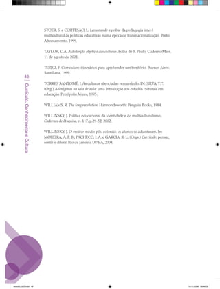 STOER, S. e CORTESÃO, L. Levantando a pedra: da pedagogia inter/
                                             multicultural às políticas educativas numa época de transnacionalização. Porto:
                                             Afrontamento, 1999.

                                             TAYLOR, C.A. A distorção objetiva das culturas. Folha de S. Paulo, Caderno Mais,
                                             11 de agosto de 2001.

                                             TERIGI, F. Curriculum: itinerários para aprehender um território. Buenos Aires:
                                             Santillana, 1999.
            46
                                             TORRES SANTOMÉ, J. As culturas silenciadas no currículo. IN: SILVA, T.T.
         Currículo, Conhecimento e Cultura




                                             (Org.) Alienígenas na sala de aula: uma introdução aos estudos culturais em
                                             educação. Petrópolis: Vozes, 1995.

                                             WILLIAMS, R. The long revolution. Harmondsworth: Penguin Books, 1984.

                                             WILLINSKY, J. Política educacional da identidade e do multiculturalismo.
                                             Cadernos de Pesquisa, n. 117, p.29-52, 2002.

                                             WILLINSKY, J. O ensino médio pós-colonial: os alunos se adiantaram. In:
                                             MOREIRA, A. F. B., PACHECO, J. A. e GARCIA, R. L. (Orgs.) Currículo: pensar,
                                             sentir e diferir. Rio de Janeiro, DP&A, 2004.




texto03_520.indd 46                                                                                                             19/11/2008 08:48:35
 