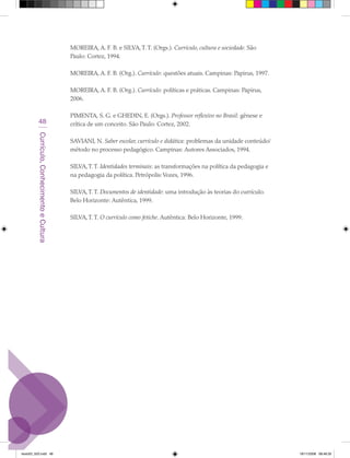 MOREIRA, A. F. B. e SILVA, T. T. (Orgs.). Currículo, cultura e sociedade. São
                                             Paulo: Cortez, 1994.

                                             MOREIRA, A. F. B. (Org.). Currículo: questões atuais. Campinas: Papirus, 1997.

                                             MOREIRA, A. F. B. (Org.). Currículo: políticas e práticas. Campinas: Papirus,
                                             2006.

                                             PIMENTA, S. G. e GHEDIN, E. (Orgs.). Professor reflexivo no Brasil: gênese e
            48                               crítica de um conceito. São Paulo: Cortez, 2002.
         Currículo, Conhecimento e Cultura




                                             SAVIANI, N. Saber escolar, currículo e didática: problemas da unidade conteúdo/
                                             método no processo pedagógico. Campinas: Autores Associados, 1994.

                                             SILVA, T. T. Identidades terminais: as transformações na política da pedagogia e
                                             na pedagogia da política. Petrópolis: Vozes, 1996.

                                             SILVA, T. T. Documentos de identidade: uma introdução às teorias do currículo.
                                             Belo Horizonte: Autêntica, 1999.

                                             SILVA, T. T. O currículo como fetiche. Autêntica: Belo Horizonte, 1999.




texto03_520.indd 48                                                                                                             19/11/2008 08:48:35
 