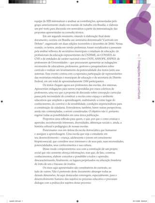equipe da SEB sistematizar e analisar as contribuições, apresentadas pelo
                     grupo anteriormente citado em reunião de trabalho em Brasília, e elaborar
                     um pré-texto para discussão em seminários a partir da sistematização das
                     propostas apresentadas na consulta técnica.
                             Em um segundo momento, visando à elaboração final deste
                     documento, ocorreu em Brasília um seminário denominado “Currículo em
                     Debate”, organizado em duas edições (novembro e dezembro de 2006). Nessa
                     ocasião, os textos, ainda em versão preliminar, foram socializados e passaram
                     pela análise reflexiva de secretários municipais e estaduais de educação; de
                     profissionais da educação representantes da UNDIME, do CONSED, do                              7
                     CNE e de entidades de caráter nacional como CNTE, ANFOPE, ANPED; de




                                                                                                              Indagações sobre currículo
                     professores de Universidades – que procuraram apresentar as indagações
                     recorrentes de educadores, professores, gestores e pesquisadores sobre
                     currículo e realizar um levantamento da potencialidade dos textos junto aos
                     sistemas. Esse evento contou com a expressiva participação de representantes
                     das secretarias estaduais e municipais de educação e da secretaria do Distrito
                     Federal, em um total de aproximadamente 1500 participantes.
                             Os textos chegam agora aos professores das escolas, dos sistemas.
                     Apresentam indagações para serem respondidas por esses coletivos de
                     professores, uma vez que a proposta de discussão sobre concepção curricular
                     passa pela necessidade de constituir a escola como espaço e ambiente
                     educativos que ampliem a aprendizagem, reafirmando-a como lugar do
                     conhecimento, do convívio e da sensibilidade, condições imprescindíveis para
                     a constituição da cidadania. Entendemos, também, haver outras perspectivas,
                     ainda não contempladas, a serem consideradas. O objetivo não é, portanto,
                     esgotar todas as possibilidades em uma única publicação.
                             Propomos uma reflexão para quem, o que, por que e como ensinar e
                     aprender, reconhecendo interesses, diversidades, diferenças sociais e, ainda, a
                     história cultural e pedagógica de nossas escolas.
                             Posicionamo-nos em defesa da escola democrática que humanize
                     e assegure a aprendizagem. Uma escola que veja o estudante em
                     seu desenvolvimento – criança, adolescente e jovem em crescimento
                     biopsicossocial; que considere seus interesses e de seus pais, suas necessidades,
                     potencialidades, seus conhecimentos e sua cultura.
                             Desse modo comprometemo-nos com a construção de um projeto
                     social que não somente ofereça informações, mas que, de fato, construa
                     conhecimentos, elabore conceitos e possibilite a todos o aprender,
                     descaracterizando, finalmente, os lugares perpetuados na educação brasileira
                     de êxito de uns e fracasso de muitos.
                             Os eixos aqui apresentados são constitutivos do currículo, ao
                     lado de outros. Não é pretensão deste documento abranger todas as
                     demais dimensões. As aqui destacadas convergem, especialmente, para o
                     desenvolvimento humano dos sujeitos no processo educativo e procuram
                     dialogar com a prática dos sujeitos desse processo.




texto03_520.indd 7                                                                                       19/11/2008 08:48:32
 