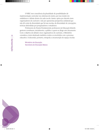 O MEC tem consciência da pluralidade de possibilidades de
                        implementação curricular nos sistemas de ensino, por isso insiste em
                        estabelecer o debate dentro de cada escola. Assim, optou por discutir eixos
                        organizadores do currículo e não por apresentar perspectiva unilateral que
                        não dê conta da diversidade que há nas escolas, da diversidade de concepções
                        teóricas defendidas por pesquisadores e estudiosos.
                                Professores do Ensino Fundamental, professores da Educação Infantil,
                        gestores constituem, inicialmente, o público a quem se dirige este documento.
                        Com o objetivo de debater eixos organizativos do currículo, o Ministério
            8           considera o texto destinado também a todos os envolvidos com o processo
                        educativo. A discussão, portanto, extrapola a circunscrição do espaço escolar.
         Apresentação




                               Ministério da Educação
                               Secretaria de Educação Básica




texto03_520.indd 8                                                                                       19/11/2008 08:48:33
 