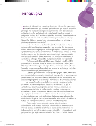INTRODUÇãO


                     C    oletivos de educadores e educadoras de escolas e Redes vêm expressando
                          inquietações sobre o que ensinar e aprender, sobre que práticas educativas
                     privilegiar nas escolas, nos congressos de professores e nos dias de estudo
                     e planejamento. Por seu lado, a teoria pedagógica tem dado relevância a
                     pesquisas e reflexão sobre o currículo: há teoria acumulada para reorientações
                                                                                                                     9
                     bem fundamentadas, teoria a que têm direito os profissionais da Educação




                                                                                                               Indagações sobre currículo
                     Básica. Que diálogo é possível entre a teoria acumulada e as propostas e
                     práticas de reorientação curricular?
                              A reflexão sobre o currículo está instalada como tema central nos
                     projetos político-pedagógicos das escolas e nas propostas dos sistemas de
                     ensino, assim como nas pesquisas, na teoria pedagógica e na formação inicial
                     e permanente dos docentes. Neste período de ampliação da duração do ensino
                     fundamental, em que são discutidas questões de tempo-espaço, avaliação,
                     metodologias, conteúdo, gestão, formação, não seria oportuno repensar os
                     currículos na Educação Básica? Que indagações motivam esse repensar?
                              As Secretarias de Educação Municipais, Estaduais e do DF, o MEC,
                     por meio da Secretaria de Educação Básica e da Diretoria de Concepções e
                     Orientações Curriculares para Educação Básica, assim como os Conselhos de
                     Educação, vêm se mostrando sensíveis aos projetos de reorientação curricular,
                     às diretrizes e às indagações que os inspiram.
                              Os textos que compõem o documento Indagações sobre Currículo se
                     propõem a trabalhar concepções educacionais e a responder às questões postas
                     pelos coletivos das escolas e das Redes, a refletir sobre elas, a buscar seus sig-
                     nificados na perspectiva da reorientação do currículo e das práticas educativas.
                              As indagações sobre o currículo presentes nas escolas e na teoria
                     pedagógica mostram um primeiro significado: a consciência de que os
                     currículos não são conteúdos prontos a serem passados aos alunos. São
                     uma construção e seleção de conhecimentos e práticas produzidas em
                     contextos concretos e em dinâmicas sociais, políticas e culturais, intelectuais
                     e pedagógicas. Conhecimentos e práticas expostos às novas dinâmicas e
                     reinterpretados em cada contexto histórico. As indagações revelam que há
                     entendimento de que os currículos são orientados pela dinâmica da sociedade.
                     Cabe a nós, como profissionais da Educação, encontrar respostas.
                              A construção desses textos parte dessa visão dinâmica do
                     conhecimento e das práticas educativas, de sua condição contextualizada.
                     Daí que, quando os sistemas de ensino, as escolas e seus profissionais se
                     indagam sobre o currículo e se propõem a reorientá-lo, a primeira tarefa será
                     perguntar-nos que aspectos da dinâmica social, política e cultural trazem




texto03_520.indd 9                                                                                        19/11/2008 08:48:33
 