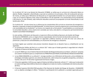 GUÍA METODOLÓGICA DE INTERVENCIÓN DEL CURRÍCULO POR LA EMERGENCIA EN INSTITUCIONES EDUCATIVAS
10
1
En el artículo 33.º de la Ley General de Educación N°28044, se señala que el currículo de la Educación Básica es
abierto, flexible, integrador y diversificado, y que este se sustenta en los principios y fines de la educación peruana.
Así mismo, se indica que el Ministerio de Educación es el responsable de diseñar los currículos básicos nacionales,
y que, en la instancia regional y local, estos se diversifican a fin de responder a las características de los estudiantes
y del entorno. En este contexto, cada institución educativa construirá una propuesta curricular diversificada, la cual
tendrá valor oficial.
En el artículo 34.° de esta misma Ley, se afirma que las características del currículo en situaciones de emergencia o
desastres, responden al aspecto de significatividad, “en tanto toma en cuenta las experiencias y conocimientos previos
y las necesidades de los estudiantes”; así mismo, en el aspecto de su formulación “es participativo y se construye por
la comunidad educativa y otros actores de la sociedad; por tanto, está abierto a enriquecerse permanentemente y
respeta la pluralidad metodológica”.
En este sentido, el Ministerio de Educación a través de la Oficina de Defensa Nacional y de Gestión del Riesgo
de Desastres-ODENAGED, como un órgano técnico especializado, tiene la función de desarrollar acciones de
asesoramiento, coordinación y supervisión en seguridad y defensa nacional, así como de crear una cultura de
prevención y reducción de vulnerabilidades y en situaciones de emergencia o desastres.
Las bases legales que sustentan este proceso transitorio después de un desastre hacia su rehabilitación son las
siguientes:
•	 La Constitución Política del Perú en su artículo 163.° indica que el Estado garantiza la seguridad de la Nación
mediante el Sistema de Defensa Nacional.
•	 La Ley N° 29664 que crea el Sistema Nacional de Gestión del Riesgo de Desastres en el título I, artículo 4.° presenta
con carácter mandatorio para su cumplimiento los PRINCIPIOS QUE RIGEN LA GESTIÓN DEL RIESGO DE DESASTRES.
•	 La Ley 29664-SINAGERD, en su artículo 6.°, encarga coordinar con el Ministerio de Educación y otras entidades las
estrategias orientadas a generar una cultura de prevención, sobre la base de una gestión prospectiva, correctiva y
reactiva. Ello con el fin de evitar la generación de futuros riesgos.
•	 El Decreto Legislativo 1129 (Ley que regula el Sistema de Defensa Nacional), artículo 17.°, indica que la educación
en materia de Seguridad y Defensa Nacional es obligatoria en todos los niveles y modalidades del sistema educativo
del Perú.
•	 El Decreto Supremo 034-2014-PCM aprueba el Plan Nacional de Gestión del Riesgo de Desastres –PLANAGERD
y en su objetivo estratégico 6 refiere: “Fortalecer la participación de la población y sociedad organizada para el
 