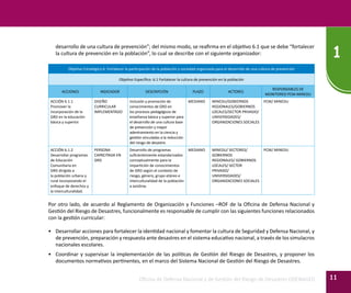Oficina de Defensa Nacional y de Gestión del Riesgo de Desastres ODENAGED
1
11
desarrollo de una cultura de prevención”; del mismo modo, se reafirma en el objetivo 6.1 que se debe “fortalecer
la cultura de prevención en la población”, lo cual se describe con el siguiente organizador:
Objetivo Estratégico 6. Fortalecer la participación de la población y sociedad organizada para el desarrollo de una cultura de prevención
Objetivo Específico: 6.1 Fortalecer la cultura de prevención en la población
ACCIONES INDICADOR DESCRIPCIÓN PLAZO ACTORES
RESPONSABLES DE
MONITOREO PCM-MINEDU
ACCIÓN 6.1.1
Promover la
incorporación de la
GRD en la educación
básica y superior.
DISEÑO
CURRICULAR
IMPLEMENTADO
Inclusión y promoción de
conocimientos de GRD en
los procesos pedagógicos de
enseñanza básica y superior para
el desarrollo de una cultura base
de prevención y mayor
adentramiento en la ciencia y
gestión vinculadas a la reducción
del riesgo de desastre.
MEDIANO MINEDU/GOBIERNOS
REGIONALES/GOBIERNOS
LOCALES/SECTOR PRIVADO/
UNIVERSIDADES/
ORGANIZACIONES SOCIALES
PCM/ MINEDU
ACCIÓN 6.1.2
Desarrollar programas
de Educación
Comunitaria en
GRD dirigida a
la población urbana y
rural incorporando el
enfoque de derechos y
la interculturalidad.
PERSONA
CAPACITADA EN
GRD
Desarrollo de programas
suficientemente estandarizados
conceptualmente para la
impartición de conocimientos
de GRD según el contexto de
riesgo, género, grupo etáreo e
interculturalidad de la población
a asistirse.
MEDIANO MINEDU/ SECTORES/
GOBIERNOS
REGIONALES/ GOBIERNOS
LOCALES/ SECTOR
PRIVADO/
UNIVERSIDADES/
ORGANIZACIONES SOCIALES
PCM/ MINEDU
Por otro lado, de acuerdo al Reglamento de Organización y Funciones –ROF de la Oficina de Defensa Nacional y
Gestión del Riesgo de Desastres, funcionalmente es responsable de cumplir con las siguientes funciones relacionados
con la gestión curricular:
•	 Desarrollar acciones para fortalecer la identidad nacional y fomentar la cultura de Seguridad y Defensa Nacional, y
de prevención, preparación y respuesta ante desastres en el sistema educativo nacional, a través de los simulacros
nacionales escolares.
•	 Coordinar y supervisar la implementación de las políticas de Gestión del Riesgo de Desastres, y proponer los
documentos normativos pertinentes, en el marco del Sistema Nacional de Gestión del Riesgo de Desastres.
 