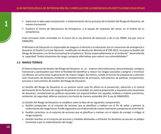 GUÍA METODOLÓGICA DE INTERVENCIÓN DEL CURRÍCULO POR LA EMERGENCIA EN INSTITUCIONES EDUCATIVAS
12
1
•	 Supervisar la adecuada incorporación e implementación de los procesos de la Gestión del Riesgo de Desastres, de
manera transversal.
•	 Conducir el Centro de Operaciones de Emergencia, y el equipo de respuesta del sector, en el ámbito de su
competencia.
Estas funciones están orientadas en el marco de la Ley General de Educación y de la Ley 29664, ley que crea el
SINAGERD.
El Ministerio de Educación es responsable de asegurar el derecho a la educación aún en situaciones de emergencia o
desastres. El Diseño Curricular Nacional, modificado con Resolución Ministerial N°199-2015, incorpora la Gestión del
Riesgo de Desastres y en forma transversal la competencia “Actúa responsablemente en el ambiente” desarrollando
la capacidad “Evalúa situaciones de riesgo y propone alternativas para reducir sus vulnerabilidades”.
1.5	 MARCO TEÓRICO
El Sistema Nacional de Gestión del Riesgo de Desastres es un sistema interinstitucional, descentralizado, sinérgico,
transversal y participativo que tiene la finalidad de identificar y reducir los riesgos asociados a peligros o minimizar
sus efectos, así como evitar la generación de nuevos riesgos. Así mismo, cumple la función de preparación y atención
ante situaciones de desastres mediante el establecimiento de principios, instrumentos de políticas, componentes,
procesos e instrumentos de Gestión del Riesgo de Desastres.
La Gestión del Riesgo de Desastres es un proceso social cuyo fin último es la prevención, reducción y el control
permanente de los factores de riesgo de desastre en la sociedad, así como la preparación y respuesta ante situaciones
de desastres; considerando las políticas nacionales con especial énfasis con aquellas relativas a materia económica,
ambiental, de seguridad, defensa nacional y territorial de manera sostenible (Art 3.Ley de SINAGERD).
La Gestión del Riesgo de Desastres se establece sobre la base de los siguientes componentes:
a.	 Gestión prospectiva: es el conjunto de acciones que se planifican y realizan con el fin de evitar y prevenir la
conformacióndelriesgofuturo.Puedeorganizarseconeldesarrollodenuevasinversionesyproyectosenelterritorio.
b.	 Gestión correctiva: es el conjunto de acciones que se planifican y realizan con el objeto de corregir o mitigar el
riesgo existente.
c.	 Gestión reactiva: es el conjunto de acciones y medidas destinadas a enfrentar los desastres ya sea por un peligro
inminente o por la materialización del riesgo.
 