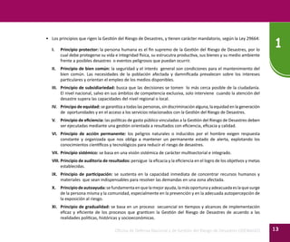 Oficina de Defensa Nacional y de Gestión del Riesgo de Desastres ODENAGED
1
13
•	 Los principios que rigen la Gestión del Riesgo de Desastres, y tienen carácter mandatorio, según la Ley 29664:
I.	 Principio protector: la persona humana es el fin supremo de la Gestión del Riesgo de Desastres, por lo
cual debe protegerse su vida e integridad física, su estrucutra productiva, sus bienes y su medio ambiente
frente a posibles desastres o eventos peligrosos que puedan ocurrir.
II.	 Principio de bien común: la seguridad y el interés general son condiciones para el mantenimiento del
bien común. Las necesidades de la población afectada y damnificada prevalecen sobre los intereses
particulares y orientan el empleo de los medios disponibles.
III.	 Principio de subsidiariedad: busca que las decisiones se tomen lo más cerca posible de la ciudadanía.
El nivel nacional, salvo en sus ámbitos de competencia exclusiva, solo interviene cuando la atención del
desastre supera las capacidades del nivel regional o local.
IV.	 Principo de equidad: se garantiza a todas las personas, sin discriminación alguna, la equidad en la generación
de oportunidades y en el acceso a los servicios relacionados con la Gestión del Riesgo de Desastres.
V.	 Principio de eficiencia: las políticas de gasto público vinculadas a la Gestión del Riesgo de Desastres deben
ser ejecutadas mediante una gestión orientada a resultados con eficiencia, eficacia y calidad.
VI.	 Principio de acción permanente: los peligros naturales o inducidos por el hombre exigen respuesta
constante y organizada que nos obliga a mantener un permanente estado de alerta, explotando los
conocimientos científicos y tecnológicos para reducir el riesgo de desastres.
VII.	 Principio sistémico: se basa en una visión sistémica de carácter multisectorial e integrado.
VIII.	Principio de auditoria de resultados: persigue la eficacia y la eficiencia en el logro de los objetivos y metas
establecidas.
IX.	 Principio de participación: se sustenta en la capacidad inmediata de concentrar recursos humanos y
materiales que sean indispensables para resolver las demandas en una zona afectada.
X.	 Principiodeautoayuda:sefundamentaenquelamejorayuda,lamásoportunayadeacuadaeslaquesurge
de la persona misma y la comunidad, especialmente en la prevención y en la adecuada autopercepción de
la exposición al riesgo.
XI.	 Principio de gradualidad: se basa en un proceso secuencial en tiempos y alcances de implementación
eficaz y eficiente de los procesos que granticen la Gestión del Riesgo de Desastres de acuerdo a las
realidades políticas, históricas y socioeconómicas.
 