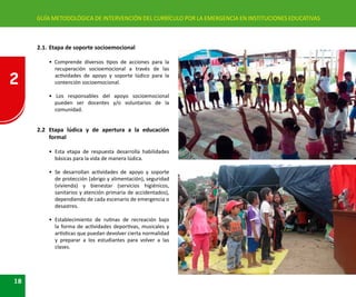 2
18
GUÍA METODOLÓGICA DE INTERVENCIÓN DEL CURRÍCULO POR LA EMERGENCIA EN INSTITUCIONES EDUCATIVAS
2.1.	Etapa de soporte socioemocional
• Comprende diversos tipos de acciones para la
recuperación socioemocional a través de las
actividades de apoyo y soporte lúdico para la
contención socioemocional.
• Los responsables del apoyo socioemocional
pueden ser docentes y/o voluntarios de la
comunidad.
2.2	 Etapa lúdica y de apertura a la educación
formal
• 	Esta etapa de respuesta desarrolla habilidades
básicas para la vida de manera lúdica.
• 	Se desarrollan actividades de apoyo y soporte
de protección (abrigo y alimentación), seguridad
(vivienda) y bienestar (servicios higiénicos,
sanitarios y atención primaria de accidentados),
dependiendo de cada escenario de emergencia o
desastres.
• 	Establecimiento de rutinas de recreación bajo
la forma de actividades deportivas, musicales y
artísticas que puedan devolver cierta normalidad
y preparar a los estudiantes para volver a las
clases.
 