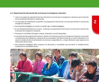 2
19Oficina de Defensa Nacional y de Gestión del Riesgo de Desastres ODENAGED
2.3.	Etapa formal de intervención del currículo por la emergencia o desastres
• Esta es una etapa de respuesta formal que interviene el currículo por la emergencia o desastres para la atención
de los estudiantes afectados en edad escolar.
• En esta etapa de rehabilitación se planifica una propuesta de intervención curricular para atender la situación de
emergencia o desastres.
• Esta propuesta pedagógica es sencilla, sin perder rigor y calidad pedagógica.
• Es una actividad participativa en la cual se construye una propuesta de intervención curricular para la atención de
la situación de emergencia o desastres.
• Promueve el uso flexible del espacio, tiempo, materiales y recursos disponibles.
• 	La duración de esta programación estará en relación con el tiempo que dure la emergencia o desastres, de acuerdo
a la declaratoria de emergencia o desastres de las autoridades. Está determinado por el nivel de afectación en la
salud, los medios de vida, la alimentación, los servicios, la seguridad, etc., a mayor afectación mayor vigencia en la
Intervención del Currículo.
• Esta propuesta pedagógica debe compensar las demandas y necesidades que permitirán el restablecimiento
temprano de la normalidad escolar.
 