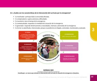 3
23Oficina de Defensa Nacional y de Gestión del Riesgo de Desastres ODENAGED
3.4.	¿Cuáles son las características de la intervención del currículo por la emergencia?
•	 Es movilizador: participa toda la comunidad afectada.
•	 Es compensatorio: supera carencias y dificultades.
•	 Es transitorio: dura el tiempo de la emergencia.
•	 Es contextualizado: responde a la realidad de la situación de la emergencia.
•	 Es generador: responde dinámicamente a necesidades, intereses y demandas de la emergencia.
•	 Es formal: es planificado, intencionado, porque es posible de ser dirigido, controlado, monitoreado y evaluado.
ES FORMAL
es planificado, intencionado,
porque es posible de ser dirigido,
controlado, monitoreado y
evaluado.
ES COMPESATORIO
supera carencias y dificultades.
ES GENERADOR
responde dinámicamente a
necesidades, intereses y demandas
de la emergencia.
ES TRANSITORIO
dura el tiempo de la emergencia.
ES MOVILIZADOR
participa toda la comunidad
afectada.
ES CONTEXTUALIZADO
responde a la realidad de la
situación de la emergencia.
NORMAS INEE
Pre
paración, respuesta y recuperación
NORMAS INEE
(Inter-Agency network for Education in Emergencies)
Constituyen un marco que orientan la intervención del currículo en situación de emergencia o desastres.
 