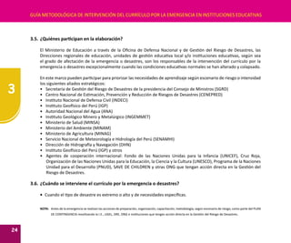 3
24
GUÍA METODOLÓGICA DE INTERVENCIÓN DEL CURRÍCULO POR LA EMERGENCIA EN INSTITUCIONES EDUCATIVAS
3.5.	¿Quiénes participan en la elaboración?
El Ministerio de Educación a través de la Oficina de Defensa Nacional y de Gestión del Riesgo de Desastres, las
Direcciones regionales de educación, unidades de gestión educativa local y/o instituciones educativas, según sea
el grado de afectación de la emergencia o desastres, son los responsables de la intervención del currículo por la
emergencia o desastres excepcionalmente cuando las condiciones educativas normales se han alterado y colapsado.
En este marco pueden participar para priorizar las necesidades de aprendizaje según escenario de riesgo o intensidad
los siguientes aliados estratégicos:
•	 Secretaria de Gestión del Riesgo de Desastres de la presidencia del Consejo de Ministros (SGRD)
•	 Centro Nacional de Estimación, Prevención y Reducción de Riesgos de Desastres (CENEPRED)
•	 Instituto Nacional de Defensa Civil (INDECI)
•	 Instituto Geofísico del Perú (IGP)
•	 Autoridad Nacional del Agua (ANA)
•	 Instituto Geológico Minero y Metalúrgico (INGEMMET)
•	 Ministerio de Salud (MINSA)
•	 Ministerio del Ambiente (MINAM)
•	 Ministerio de Agricultura (MINAG)
•	 Servicio Nacional de Meteorología e Hidrología del Perú (SENAMHI)
•	 Dirección de Hidrografía y Navegación (DHN)
•	 Instituto Geofísico del Perú (IGP) y otros
•	 Agentes de cooperación internacional: Fondo de las Naciones Unidas para la Infancia (UNICEF), Cruz Roja,
Organización de las Naciones Unidas para la Educación, la Ciencia y la Cultura (UNESCO), Programa de la Naciones
Unidad para el Desarrollo (PNUD), SAVE DE CHILDREN y otras ONG que tengan acción directa en la Gestión del
Riesgo de Desastres.
3.6.	¿Cuándo se interviene el currículo por la emergencia o desastres?
•	 Cuando el tipo de desastre es extremo o alto y de necesidades específicas.
NOTA:	 Antes de la emergencia se realizan las acciones de preparación, organización, capacitación, metodología, según escenario de riesgo, como parte del PLAN
DE CONTINGENCIA movilizando la I.E., UGEL, DRE, ONG e instituciones que tengan acción directa en la Gestión del Riesgo de Desastres.
 