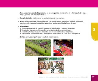 3
31Oficina de Defensa Nacional y de Gestión del Riesgo de Desastres ODENAGED
•	 Reconoce una necesidad o problema en la emergencia: siento dolor de estómago, fiebre ¿qué
hago?, ¿cuáles son mis alternativas?
•	 Toma la decisión: implementa un botiquín natural, con hierbas.
•	 Actúa: diseña y arma el botiquín natural con los siguientes materiales: botellas reciclables,
plantas medicinales de la localidad, y averigua sobre su utilidad y forma de uso.
•	 Actividades:
	 1. Organizan su grupo de trabajo, eligen a un coordinador y nombre del grupo.
	 2. Recolectan plantas medicinales del cerro, botica, jardín, mercado, etc.
	 3. Secan las plantas, envasan y etiquetan con el nombre local, su uso y fecha.
	 4. Presentan el botiquín natural y atienden las necesidades de salud en la emergencia.
•	 Evalúa: con sus compañeros el resultado y las mejoras.
 