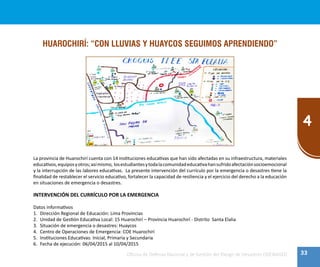 33
4
Oficina de Defensa Nacional y de Gestión del Riesgo de Desastres ODENAGED
HUAROCHIRÍ: “CON LLUVIAS Y HUAYCOS SEGUIMOS APRENDIENDO”
La provincia de Huarochirí cuenta con 14 instituciones educativas que han sido afectadas en su infraestructura, materiales
educativos,equiposyotros;asímismo, losestudiantesytodalacomunidadeducativahansufridoafectaciónsocioemocional
y la interrupción de las labores educativas. La presente intervención del currículo por la emergencia o desastres tiene la
finalidad de restablecer el servicio educativo, fortalecer la capacidad de resiliencia y el ejercicio del derecho a la educación
en situaciones de emergencia o desastres.
INTERVENCIÓN DEL CURRÍCULO POR LA EMERGENCIA
Datos informativos
1.	 Dirección Regional de Educación: Lima Provincias
2.	 Unidad de Gestión Educativa Local: 15 Huarochirí – Provincia Huarochirí - Distrito Santa Elalia
3.	 Situación de emergencia o desastres: Huaycos
4.	 Centro de Operaciones de Emergencia: COE Huarochirí
5.	 Instituciones Educativas: Inicial, Primaria y Secundaria
6.	 Fecha de ejecución: 06/04/2015 al 10/04/2015
 