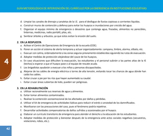 42
4
GUÍA METODOLÓGICA DE INTERVENCIÓN DEL CURRÍCULO POR LA EMERGENCIA EN INSTITUCIONES EDUCATIVAS
d.	 Limpiar los canales de drenaje y canaletas de la I.E. para el desfogue de lluvias copiosas o corrientes líquidas.
e.	 Construir muros de contención y defensa para evitar los huaycos e inundaciones por crecida del agua.
f.	 Organizar el equipo mínimo de emergencia o desastres que contenga agua, frazadas, alimentos no perecibles,
linternas, medicinas, radio portátil, pilas, etc.
g.	 Sembrar árboles y arbustos, ya que estos evitan la erosión del suelo.
2.	 EN LA RESPUESTA
a.	 Activar el Centro de Operaciones de Emergencia de la escuela (COE).
b.	 Poner en acción el sistema de alerta temprana y actuar organizadamente: campana, timbre, alarma, silbato, etc.
c.	 Evacuar con calma, ordenadamente a las zonas seguras previamente establecidas siguiendo las rutas de evacuación.
d.	 Adoptar medidas de protección alejándose del cauce de los huaycos.
e.	 En caso situaciones que dificulten la evacuación, los estudiantes y el personal subirán a las partes altas de la IE
(techos) a esperar a que el huayco pase o al equipo de rescate acuda.
f.	 Los brigadistas ayudarán a evacuar a los niños y personas discapacitadas.
g.	 Alejarse de los cables de energía eléctrica o torres de alta tensión, evitando tocar los charcos de agua dónde han
caído los cables.
h.	 Evitar cruzar a pie por los ríos que hayan aumentado su caudal.
i.	 Evitar cruzar áreas cubiertas de lodo, pueden ser peligrosas.
3.	 EN LA REHABILITACIÓN
a.	 Utilizar racionalmente sus reservas de agua y alimentos.
b.	 Evitar tomar alimentos contaminados.
c.	 Realizar la contención socioemocional de los afectados por daños y pérdidas.
d.	 Utilizar el kit de emergencia de actividades lúdicas para reducir el estrés o ansiedad de los damnificados.
e.	 Movilizarse con las precauciones del caso, pues el fenómeno podría repetirse.
f.	 Desarrollar actividades compensatorias de daños sufridos y ocasionados por el huayco.
g.	 Elaborar un currículo transitorio de emergencia para atender el derecho a la educación de los estudiantes.
h.	 Adoptar medidas de protección y bienestar después de la emergencia ante actos sociales negativos (secuestros,
violaciones, robos, etc.).
 