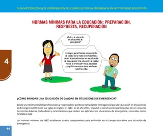 44
4
GUÍA METODOLÓGICA DE INTERVENCIÓN DEL CURRÍCULO POR LA EMERGENCIA EN INSTITUCIONES EDUCATIVAS
NORMAS MÍNIMAS PARA LA EDUCACIÓN: PREPARACIÓN,
RESPUESTA, RECUPERACIÓN
Es seguir garantizando una educación
de calidad para todos los estudiantes a
pesar de encontrarnos en una situación
de emergencia. Una educación de calidad
nos da la protección física, psicosocial
y cognitiva necesaria para mantener
nuestras vidas.
¿Qué es la educación
en situaciones de
emergencia?
¿CÓMO BRINDAR UNA EDUCACIÓN DE CALIDAD EN SITUACIONES DE EMERGENCIA?
Existe una red mundial de profesionales y responsables políticos llamada Red Interagencial para la Educación en Situaciones
de Emergencia (INEE por sus siglas en inglés). El INEE, en el año 2004, impulsó la construcción participativa de un conjunto
de normas básicas, indicadores y orientaciones que deben ser aplicadas en situaciones de emergencia, conocidas como
NORMAS INEE.
Las normas mínimas de INEE establecen cuatro componentes para enfrentar en el campo educativo una situación de
emergencia.
 
