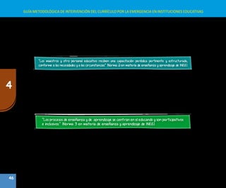 46
4
GUÍA METODOLÓGICA DE INTERVENCIÓN DEL CURRÍCULO POR LA EMERGENCIA EN INSTITUCIONES EDUCATIVAS
B.	Capacitación, desarrollo y apoyo profesional
En situación de emergencia se construye una propuesta pedagógica con un currículo pertinente a dicha situación; por
tanto, los maestros deben estar preparados o se les debe preparar para que en ese contexto atiendan las necesidades
de aprendizaje de los niños, niñas, adolescentes y jóvenes.
Al respecto la norma mínima establece lo siguiente:
“Los maestros y otro personal educativo reciben una capacitación periódica pertinente y estructurada,
conforme a las necesidades y a las circunstancias” (Norma 2 en materia de enseñanza y aprendizaje de INEE).
De acuerdo a esta norma se debe tener en cuenta las acciones siguientes:
Todoelpersonaldeeducación—formalynoformal—debesercapacitadoenelreconocimientodelossignosdeangustia
en los educandos y en los pasos a seguir para abordar y responder a esta conducta en un ambiente de aprendizaje.
•	 La capacitación es adecuada al contexto y refleja las competencias y contenidos educativos.
•	 Los capacitadores complementan el empleo, el apoyo, la orientación, el monitoreo y la supervisión de clase.
•	 Los maestros mediante la capacitación se convierten en facilitadores efectivos, y utilizan métodos participativos y
ayudas didácticas.
C.	 Procesos de enseñanza y de aprendizaje
“Los procesos de enseñanza y de aprendizaje se centran en el educando y son participativos
e inclusivos.” (Norma 3 en materia de enseñanza y aprendizaje de INEE).
Estos procesos tienen las siguientes características:
•	 Las estrategias metodológicas son apropiadas a la edad, el nivel de desarrollo, el idioma, la cultura, las capacidades
y las necesidades de los educandos.
•	 Los maestros demuestran comprensión del contenido de la lección y habilidades didácticas en su interacción con los
educandos.
•	 Los procesos de enseñanza y de aprendizaje contemplan las necesidades de los estudiantes, incluidos los que tienen
discapacidades y deben superar los obstáculos del aprendizaje.
•	 Los padres y líderes comunitarios entienden y aceptan el contenido educativo y los métodos de enseñanza utilizados.
•	 Lapropuestametodológicadelaenseñanzayelaprendizajeconsideratrabajoengrupo,trabajoenproyectos,aprendizaje
en pares, representación de roles, narración de cuentos o descripción de acontecimientos, juegos, videos o historias.
 