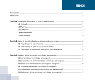 Presentación ...................................................................................................................................................... 4
Introducción....................................................................................................................................................... 5
	
Capítulo 1:	Intervención del currículo en situación de emergencia................................................................... 6
1.1 Finalidad................................................................................................................................... 7
1.2 Objetivos.................................................................................................................................... 7
1.3 Justificación............................................................................................................................... 7
1.4 Marco normativo....................................................................................................................... 7
1.5 Marco teórico............................................................................................................................ 8
	
Capítulo 2:	Etapas de atención educativa en situaciones de emergencia........................................................ 13
2.1. Etapa de soporte socioemocional........................................................................................... 13
2.2. Etapa lúdica y de apertura a la educación formal................................................................... 14
2.3. Etapa formal de intervención del currículo por la emergencia............................................... 14
Capítulo 3:	Ruta para la intervención del currículo por la emergencia............................................................ 15
3.1 Intervención del currículo por la emergencia.......................................................................... 16
3.2 Características de la intervención del currículo por la emergencia......................................... 16
3.3 Actores en la intervención del currículo por la emergencia.................................................... 16
3.4. ¿Cuándo se interviene el currículo por la emergencia?.......................................................... 17
3.5 ¿Qué respalda la intervención del currículo por la emergencia?............................................ 17
3.6 ¿Cuánto dura la intervención del currículo por la emergencia?.............................................. 17
ÍNDICE
 