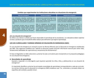 48
4
GUÍA METODOLÓGICA DE INTERVENCIÓN DEL CURRÍCULO POR LA EMERGENCIA EN INSTITUCIONES EDUCATIVAS
Cambios que experimentan las instituciones educativas en situaciones de emergencia
Antes de la emergencia Durante la emergencia Después de la emergencia
Las instituciones educativas constituyen un
espacio socializador, de apoyo físico, cognitivo
y afectivo, de desarrollo personal donde los
estudiantes van construyendo sus proyectos de
vida.
En situaciones normales, existe un calendario
escolar, fecha de matrícula, periodo de clases,
turno de trabajo, horario escolar, cronograma
de evaluaciones, entrega de notas y una
programación curricular anual y de corto plazo.
La presencia de un desastre de origen natural
trastoca el desarrollo normal de la vida
escolar donde el modelo convencional ya no
funciona porque entra en crisis.
Dada la emergencia, las instituciones
educativas, luego de una evaluación rápida,
debenresponderinmediatamenteyfomentar
la recuperación temprana de la población
escolar orientada fundamentalmente al
aspecto socioemocional.
En esta etapa se debe continuar con la respuesta y
recuperación temprana. Aquí destaca la enseñanza no
formal desarrollando habilidades básicas de lectura y
escritura, aritmética, habilidades para la vida, etc.
Luego viene la etapa formal de transición a la
normalidad-gestión del en emergencia, el cual es
un currículo pertinente, en donde se restablece el
funcionamiento de las instituciones educativas y
donde se debe reconstruir el proyecto de vida de los
estudiantes.
¿En una situación de emergencia?
Se refiere a los indicios o señales que hacen observable el aprendizaje de los estudiantes. Los indicadores deben explicitar
la tarea o producto que el estudiante debe realizar para demostrar que logró el aprendizaje.
LOS EJES CURRICULARES Y NORMAS MÍNIMAS DE EDUCACIÓN EN EMERGENCIA (INEE)
En una situación de emergencia es necesario asumir las Normas Mínimas para la Educación en Emergencia establecidas
por INEE. Este organismo establece que "además la educación puede transmitir información esencial para salvar vidas,
fortaleciendo habilidades de supervivencia y mecanismos de afrontamiento”.
En base al diagnóstico se debe seleccionar y priorizar los ejes curriculares para incorporarlos en la propuesta pedagógica
en una situación de emergencia.
A.	Necesidades de aprendizaje
Equivale a responder a la interrogante ¿qué requieren aprender los niños, niñas, y adolescentes en una situación de
emergencia?
Es importante identificar y priorizar las principales necesidades de aprendizaje correspondientes a cada eje curricular.
Las normas mínimas para la educación en emergencia (INEE) establecen que "los contenidos y conceptos deben ser
específicos del contexto y pueden incluir:
 