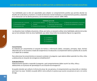 50
4
GUÍA METODOLÓGICA DE INTERVENCIÓN DEL CURRÍCULO POR LA EMERGENCIA EN INSTITUCIONES EDUCATIVAS
“Las habilidades para la vida son capacidades para adoptar un comportamiento positivo que permita abordar los
desafíos de la vida diaria y mantener un estado de bienestar mental mediante un comportamiento positivo y adaptable
en la interacción con las demás personas y con el entorno social y cultural” (OMS 1993).
Habilidades para la vida
1. Conocimiento de sí mismo/a	 2.	 Comunicación efectiva 	 3.	 Toma de decisiones 	 4.	Manejo de sentimientos y emociones
5.	Pensamiento creativo 	 6.	 Empatía	 7.	 Relaciones interpersonales	 8.	Solución de problemas y conflictos
9.	Pensamiento crític	 10.	Manejo de las tensiones	 Otras habilidades para la vida
Los desastres traen múltiples situaciones críticas; por tanto, es necesario cultivar otras habilidades además de las diez
que se han señalado. Entre las otras habilidades que deben desarrollar los estudiantes figuran las siguientes:
11.	La resiliencia
12.	La tolerancia
13.	La autoestima
Conocimientos
Se entiende por conocimientos al conjunto de hechos o información (datos, conceptos, principios, leyes, teorías)
adquiridos por un ser humano a través de la experiencia o la educación, la comprensión teórica o práctica de un asunto
o un objeto de la realidad.
Para seleccionar los conocimientos es necesario contestar a la pregunta: ¿qué saberes deben aprender los niños, niñas
y adolescentes en situación de emergencia (rehabilitación)?
Actitudes/Valores
Didácticamente equivale a responder la pregunta: ¿qué comportamientos deben asumir las niñas, niños y
adolescentes en el proceso de aprendizaje en una situación de emergencia?
Se puede entender por actitud a la forma de actuar de una persona, al comportamiento que desarrolla un individuo
para hacer las cosas. También se puede definir como actitud a la postura que asume una persona en pro o en contra
de algo.
 