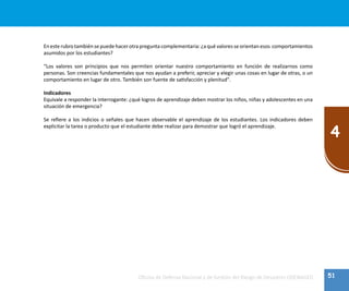 51
4
Oficina de Defensa Nacional y de Gestión del Riesgo de Desastres ODENAGED
En esterubro también sepuedehacerotra pregunta complementaria: ¿a qué valoresse orientan esos comportamientos
asumidos por los estudiantes?
“Los valores son principios que nos permiten orientar nuestro comportamiento en función de realizarnos como
personas. Son creencias fundamentales que nos ayudan a preferir, apreciar y elegir unas cosas en lugar de otras, o un
comportamiento en lugar de otro. También son fuente de satisfacción y plenitud".
Indicadores
Equivale a responder la interrogante: ¿qué logros de aprendizaje deben mostrar los niños, niñas y adolescentes en una
situación de emergencia?
Se refiere a los indicios o señales que hacen observable el aprendizaje de los estudiantes. Los indicadores deben
explicitar la tarea o producto que el estudiante debe realizar para demostrar que logró el aprendizaje.
 