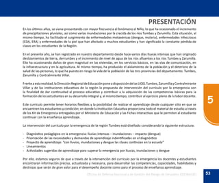 53
5
Oficina de Defensa Nacional y de Gestión del Riesgo de Desastres ODENAGED
En los últimos años, se viene presentando con mayor frecuencia el fenómeno el Niño, lo que ha ocasionado el incremento
de precipitaciones pluviales, así como varias inundaciones por la crecida de los ríos Tumbes y Zarumilla. Esta situación, al
mismo tiempo, ha facilitado el surgimiento de enfermedades metaxénicas (dengue, malaria), enfermedades infecciosas
(EDA, ERA) y enfermedades de la piel que han afectado a muchos estudiantes y han significado la constante pérdida de
clases en los estudiantes de la Región.
En el presente año, se han registrado en nuestro departamento desde hace varios días lluvias intensas que han originado
deslizamientos de tierra, derrumbes y el incremento de nivel de agua de los ríos afluentes a los ríos Tumbes y Zarumilla.
Ello ha ocasionando daños de gran magnitud en las viviendas, en los servicios básicos, en las vías de comunicación, en
la infraestructura y en la agricultura. Al mismo tiempo, ha producido el aislamiento de la población y el deterioro de la
salud de las personas, lo que ha puesto en riesgo la vida de la población de las tres provincias del departamento: Tumbes,
Zarumilla y Contralmirante Villar.
Frenteaestarealidad,laDirecciónRegionaldeEducaciónponeadisposicióndelasUGELTumbes,ZarumillayContralmirante
Villar y de las instituciones educativas de la región la propuesta de intervención del currículo por la emergencia con
la finalidad de dar continuidad al proceso educativo y contribuir a la adquisición de las competencias básicas para la
formación de los estudiantes en su desarrollo integral y, al mismo tiempo, contribuir al ejercicio pleno de la labor docente.
Este currículo permite tener horarios flexibles y la posibilidad de realizar el aprendizaje desde cualquier sitio en que se
encuentren los estudiantes y condición; en donde la Institución Educativa proporciona todo el material de estudio a través
de los Kit de Emergencia entregados por el Ministerio de Educación y las Fichas interactivas que le permiten al estudiante
continuar con la enseñanza aprendizaje.
La intervención del currículo por la emergencia de la región Tumbes está diseñado considerando la siguiente estructura:
-	 Diagnóstico pedagógico en la emergencia: lluvias intensas – inundaciones – impacto (dengue)
-	 Priorización de las necesidades y demandas de aprendizaje indentificadas en el diagnóstico
-	 Proyecto de aprendizaje: “con lluvias, inundaciones y dengue las clases continúan en la escuela”
-	Lineamientos
-	 Actividades sugeridas de aprendizaje para superar la emergencia por lluvias, inundaciones y dengue
Por ello, estamos seguros de que a través de la intervención del currículo por la emergencia los docentes y estudiantes
encontrarán información precisa, actualizada y necesaria, para desarrollar las competencias, capacidades, habilidades y
destrezas que serán de gran valor para el desempeño docente como para el proceso de enseñanza aprendizaje.
PRESENTACIÓN
 