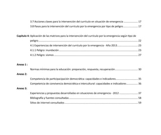 3.7 Acciones claves para la intervención del currículo en situación de emergencia..................... 17
3.8 Pasos para la intervención del currículo por la emergencia por tipo de peligro..................... 17
Capítulo 4:	Aplicación de las matrices para la intervención del currículo por la emergencia según tipo de
peligro............................................................................................................................................ 22
4.1 Experiencias de intervención del currículo por la emergencia - Año 2013.............................. 23
4.1.1 Peligro: inundación............................................................................................................... 23
4.1.2 Peligro: sismos...................................................................................................................... 27
Anexo 1 :
Normas mínimas para la educación: preparación, respuesta, recuperación................................. 30
Anexo 2:
Competencia de participacipación democrática: capacidades e indicadores................................ 35
Competencia de convivencia democrática e intercultural: capacidades e indicadores................. 36
Anexo 3:
Experiencias y propuestas desarrolladas en situaciones de emergencia - 2012........................... 37
Bibliografía y fuentes consultadas................................................................................................. 58
Sitios de internet consultados....................................................................................................... 59
 