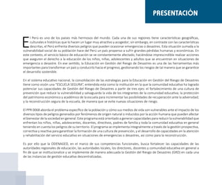 E
l Perú es uno de los países más hermosos del mundo. Cada una de sus regiones tiene características geográficas,
culturales e históricas que lo hacen un lugar muy atractivo y acogedor; sin embargo, en contraste con las características
descritas, el Perú enfrenta diversos peligros que pueden ocasionar emergencias o desastres. Esta situación sumada a la
vulnerabilidad social de su población hace del Perú un país propenso a sufrir grandes pérdidas humanas y económicas. En
este contexto, el servicio básico de educación se ve constantemente afectado, haciéndose imprescindible realizar acciones
que aseguren el derecho a la educación de los niños, niñas, adolescentes y adultos que se encuentran en situaciones de
emergencia o desastre. En ese sentido, la Educación en Gestión del Riesgo de Desastres es una de las herramientas más
importantes para transformar un país y conducirlo hacia el progreso, gestionando los riesgos de tal manera que se garantice
el desarrollo sostenible.
En el sistema educativo nacional, la consolidación de las estrategias para la Educación en Gestión del Riesgo de Desastres
tiene como visión una “ESCUELA SEGURA”, entendida esta como la institución en la que la comunidad educativa ha logrado
potenciar sus capacidades de Gestión del Riesgo de Desastres a partir de tres ejes: el fortalecimiento de una cultura de
prevención que reduce la vulnerabilidad y salvaguarda la vida de los integrantes de la comunidad educativa; la protección
del patrimonio económico y académico de la escuela para incrementar las posibilidades de recuperación ante la adversidad;
y la reconstrucción segura de la escuela, de manera que se evite nuevas situaciones de riesgo.
El PPR 0068 aborda el problema específico de la población y cómo sus medios de vida son vulnerables ante el impacto de los
diversos tipos de peligros generados por fenómenos de origen natural o inducidos por la acción humana que pueden afectar
el bienestar de la sociedad en general. Este programa está orientado a generar capacidades para reducir la vulnerabilidad que
enfrentan los niños, niñas, adolescentes, docentes, directivos, padres de familia y toda la comunidad educativa en general
teniendo en cuenta los peligros de su territorio. El programa se implementa integralmente a través de la gestión prospectiva,
correctiva y reactiva para garantizar la formación de una cultura de prevención, y el desarrollo de capacidades en la atención
y rehabilitación del servicio educativo en situaciones de emergencias o desastres, así como para la reconstrucción.
Es por ello que la ODENAGED, en el marco de sus competencias funcionales, busca fortalecer las capacidades de las
autoridades regionales de educación, las autoridades locales, los directores, docentes y comunidad educativa en general a
fin de que se institucionalice y se implemente de manera adecuada la Gestión del Riesgo de Desastres (GRD) en cada una
de las instancias de gestión educativa descentralizadas.
PRESENTACIÓN
 