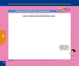GUÍA METODOLÓGICA DE INTERVENCIÓN DEL CURRÍCULO POR LA EMERGENCIA EN INSTITUCIONES EDUCATIVAS
FICHA INTERACTIVA PARA NIÑOS Y NIÑAS EN DÍAS DE EMERGENCIAFICHA INTERACTIVA PARA NIÑOS Y NIÑAS EN DÍAS DE EMERGENCIA
Hago garabatos en
este espacio, ubico al
zancudo y lo coloreo
como me gusta.
Capacidad: promueve acciones para la gestión de riesgo, disminución de la vulnerabilidad y el desarrollo sostenible.
El 1, 2, 3 y 4 del zancudo y el dengue
COLOREA Y CONVERSA EN CASA SOBRE CÓMO EVITAR EL DENGUE
68
5
 