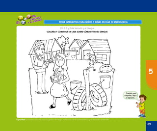 Oficina de Defensa Nacional y de Gestión del Riesgo de Desastres ODENAGED
FICHA INTERACTIVA PARA NIÑOS Y NIÑAS EN DÍAS DE EMERGENCIAFICHA INTERACTIVA PARA NIÑOS Y NIÑAS EN DÍAS DE EMERGENCIA
Puedes usar
crayolas, lápiz
o lapicero.
Capacidad: promueve acciones para la gestión de riesgo, disminución de la vulnerabilidad y el desarrollo sostenible.
El 1, 2, 3 y 4 del zancudo y el dengue
COLOREA Y CONVERSA EN CASA SOBRE CÓMO EVITAR EL DENGUE
69
5
 