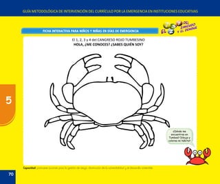 GUÍA METODOLÓGICA DE INTERVENCIÓN DEL CURRÍCULO POR LA EMERGENCIA EN INSTITUCIONES EDUCATIVAS
FICHA INTERACTIVA PARA NIÑOS Y NIÑAS EN DÍAS DE EMERGENCIAFICHA INTERACTIVA PARA NIÑOS Y NIÑAS EN DÍAS DE EMERGENCIA
¿Dónde me
encuentras en
Tumbes? Dibuja y
colorea mi hábitat
Capacidad: promueve acciones para la gestión de riesgo, disminución de la vulnerabilidad y el desarrollo sostenible.
El 1, 2, 3 y 4 del CANGRESO ROJO TUMBESINO
HOLA, ¿ME CONOCES? ¿SABES QUIÉN SOY?
70
5
 